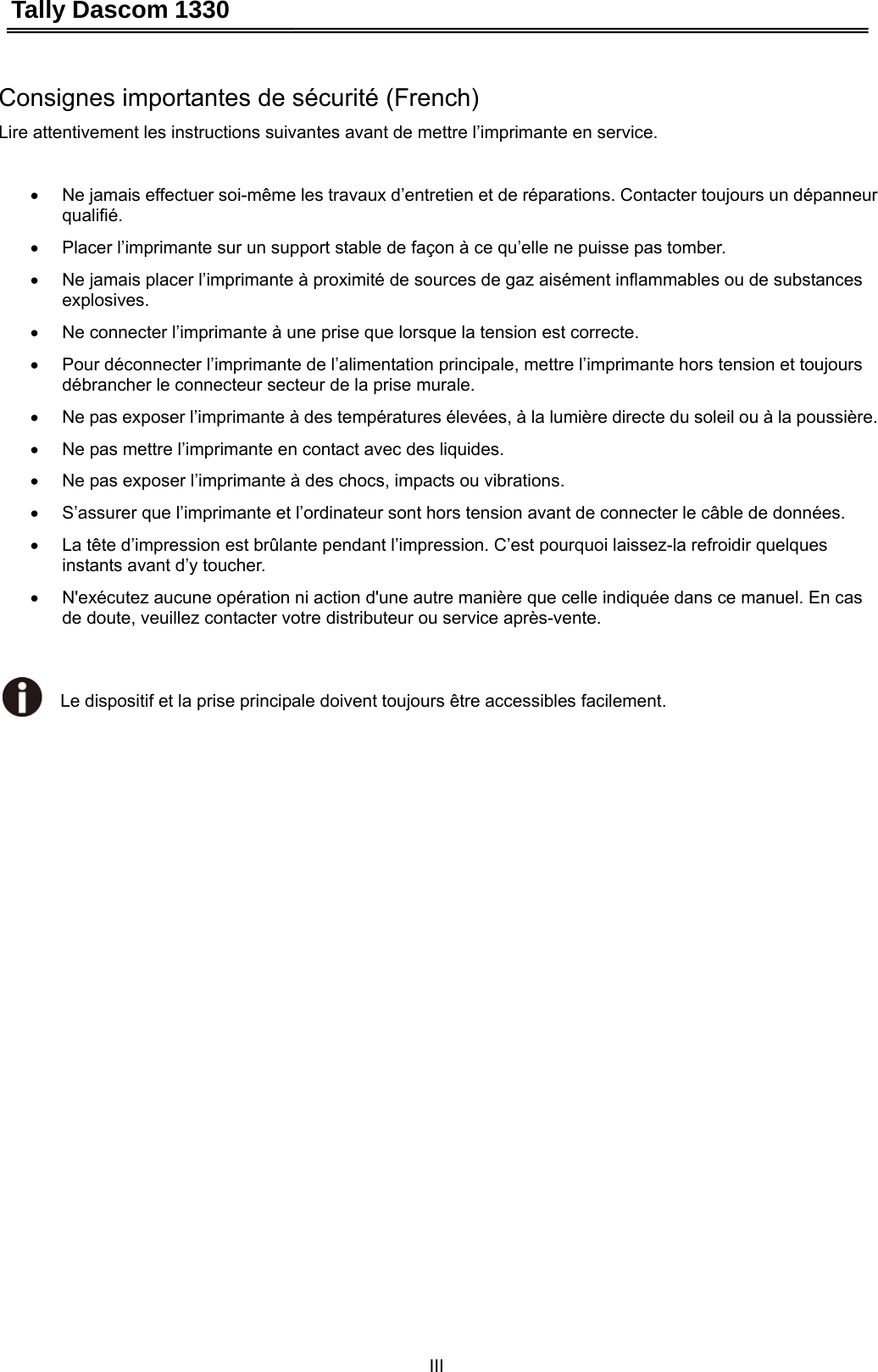 Tally Dascom 1330 III   Consignes importantes de sécurité (French) Lire attentivement les instructions suivantes avant de mettre l’imprimante en service.    •  Ne jamais effectuer soi-même les travaux d’entretien et de réparations. Contacter toujours un dépanneur qualifié. •  Placer l’imprimante sur un support stable de façon à ce qu’elle ne puisse pas tomber. •  Ne jamais placer l’imprimante à proximité de sources de gaz aisément inflammables ou de substances explosives. •  Ne connecter l’imprimante à une prise que lorsque la tension est correcte. •  Pour déconnecter l’imprimante de l’alimentation principale, mettre l’imprimante hors tension et toujours débrancher le connecteur secteur de la prise murale. •  Ne pas exposer l’imprimante à des températures élevées, à la lumière directe du soleil ou à la poussière. •  Ne pas mettre l’imprimante en contact avec des liquides. •  Ne pas exposer l’imprimante à des chocs, impacts ou vibrations. •  S’assurer que l’imprimante et l’ordinateur sont hors tension avant de connecter le câble de données. •  La tête d’impression est brûlante pendant l’impression. C’est pourquoi laissez-la refroidir quelques instants avant d’y toucher. •  N&apos;exécutez aucune opération ni action d&apos;une autre manière que celle indiquée dans ce manuel. En cas de doute, veuillez contacter votre distributeur ou service après-vente.   Le dispositif et la prise principale doivent toujours être accessibles facilement. 