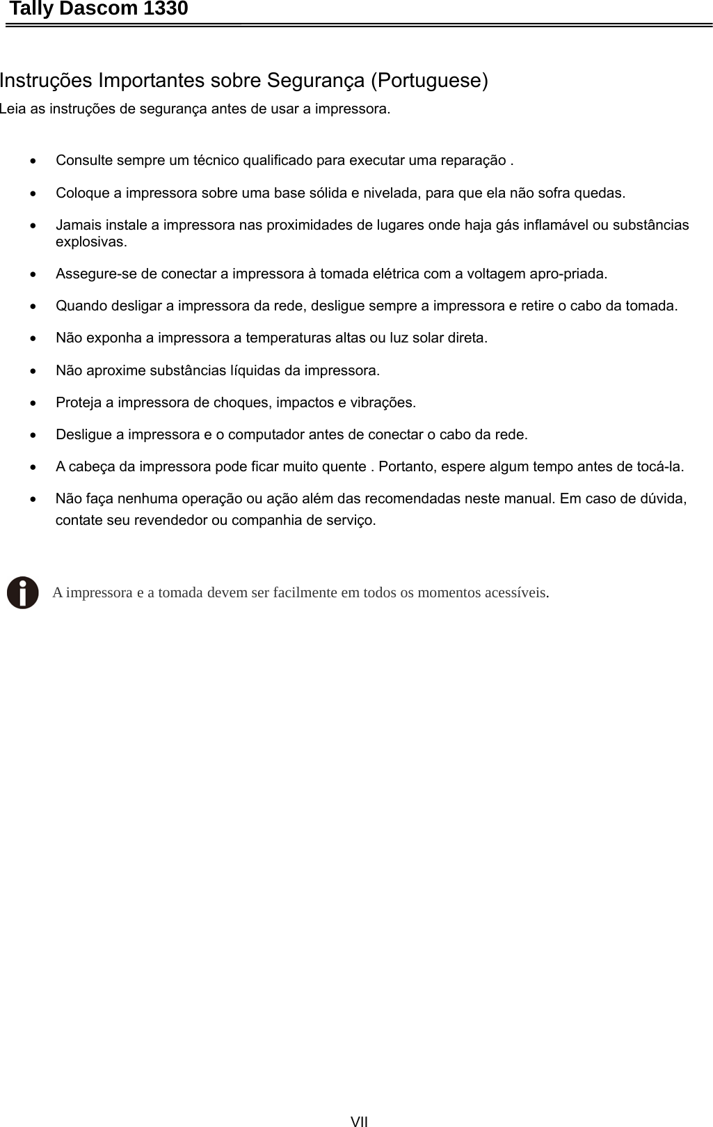 Tally Dascom 1330 VII   Instruções Importantes sobre Segurança (Portuguese) Leia as instruções de segurança antes de usar a impressora.  •  Consulte sempre um técnico qualificado para executar uma reparação .   •  Coloque a impressora sobre uma base sólida e nivelada, para que ela não sofra quedas.   •  Jamais instale a impressora nas proximidades de lugares onde haja gás inflamável ou substâncias explosivas.  •  Assegure-se de conectar a impressora à tomada elétrica com a voltagem apro-priada.   •  Quando desligar a impressora da rede, desligue sempre a impressora e retire o cabo da tomada.   •  Não exponha a impressora a temperaturas altas ou luz solar direta.   •  Não aproxime substâncias líquidas da impressora.   •  Proteja a impressora de choques, impactos e vibrações.   •  Desligue a impressora e o computador antes de conectar o cabo da rede.   •  A cabeça da impressora pode ficar muito quente . Portanto, espere algum tempo antes de tocá-la. •  Não faça nenhuma operação ou ação além das recomendadas neste manual. Em caso de dúvida, contate seu revendedor ou companhia de serviço.  A impressora e a tomada devem ser facilmente em todos os momentos acessíveis. 