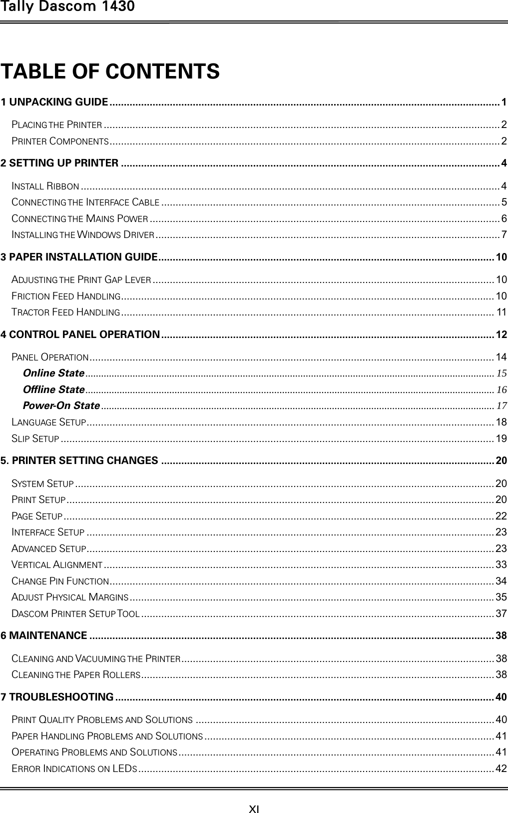 Tally Dascom 1430  XI  TABLE OF CONTENTS 1 UNPACKING GUIDE ........................................................................................................................................ 1PLACING THE PRINTER .......................................................................................................................................... 2PRINTER COMPONENTS ........................................................................................................................................ 22 SETTING UP PRINTER .................................................................................................................................... 4INSTALL RIBBON .................................................................................................................................................. 4CONNECTING THE  INTERFACE CABLE ...................................................................................................................... 5CONNECTING THE  MAINS POWER .......................................................................................................................... 6INSTALLING THE WINDOWS DRIVER ........................................................................................................................  73 PAPER INSTALLATION GUIDE .....................................................................................................................  10ADJUSTING THE PRINT GAP LEVER ....................................................................................................................... 10FRICTION FEED HANDLING .................................................................................................................................. 10TRACTOR FEED HANDLING .................................................................................................................................. 114 CONTROL PANEL OPERATION .................................................................................................................... 12PANEL OPERATION ............................................................................................................................................. 14Online State ............................................................................................................................................................ 15Offline State ............................................................................................................................................................ 16Power-On State ...................................................................................................................................................... 17LANGUAGE SETUP .............................................................................................................................................. 18SLIP SETUP ....................................................................................................................................................... 195. PRINTER SETTING CHANGES .................................................................................................................... 20SYSTEM SETUP .................................................................................................................................................. 20PRINT SETUP ..................................................................................................................................................... 20PAGE SETUP ...................................................................................................................................................... 22INTERFACE SETUP .............................................................................................................................................. 23ADVANCED SETUP .............................................................................................................................................. 23VERTICAL ALIGNMENT ........................................................................................................................................ 33CHANGE PIN FUNCTION ...................................................................................................................................... 34ADJUST PHYSICAL MARGINS ............................................................................................................................... 35DASCOM PRINTER SETUP TOOL ........................................................................................................................... 376 MAINTENANCE ............................................................................................................................................. 38CLEANING AND VACUUMING THE PRINTER ............................................................................................................. 38CLEANING THE  PAPER ROLLERS ........................................................................................................................... 387 TROUBLESHOOTING .................................................................................................................................... 40PRINT QUALITY PROBLEMS AND SOLUTIONS ........................................................................................................ 40PAPER HANDLING PROBLEMS AND SOLUTIONS ..................................................................................................... 41OPERATING PROBLEMS AND SOLUTIONS ..............................................................................................................  41ERROR INDICATIONS ON LEDS ............................................................................................................................ 42