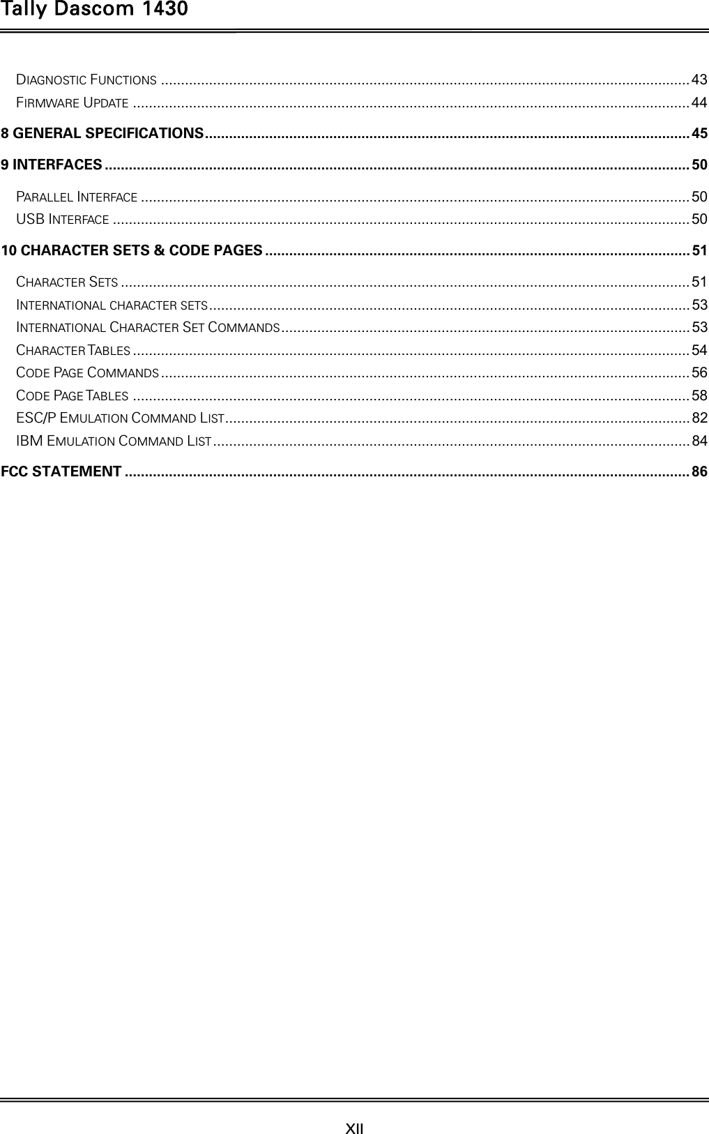 Tally Dascom 1430  XII  DIAGNOSTIC FUNCTIONS .................................................................................................................................... 43FIRMWARE UPDATE ........................................................................................................................................... 448 GENERAL SPECIFICATIONS .........................................................................................................................  459 INTERFACES .................................................................................................................................................. 50PARALLEL INTERFACE ......................................................................................................................................... 50USB INTERFACE ................................................................................................................................................ 5010 CHARACTER SETS &amp; CODE PAGES .......................................................................................................... 51CHARACTER SETS .............................................................................................................................................. 51INTERNATIONAL CHARACTER SETS ........................................................................................................................  53INTERNATIONAL CHARACTER SET COMMANDS ...................................................................................................... 53CHARACTER TABLES ........................................................................................................................................... 54CODE PAGE COMMANDS .................................................................................................................................... 56CODE PAGE TABLES ........................................................................................................................................... 58ESC/P EMULATION COMMAND LIST .................................................................................................................... 82IBM EMULATION COMMAND LIST ....................................................................................................................... 84FCC STATEMENT ............................................................................................................................................. 86    
