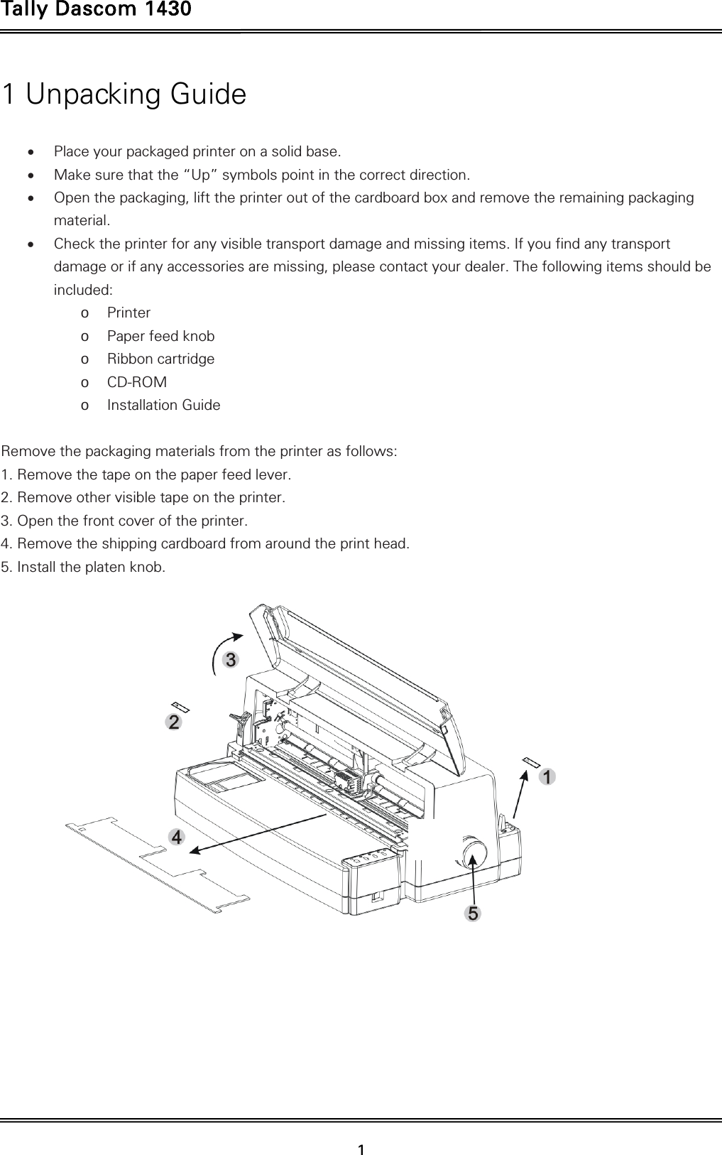 Tally Dascom 1430   1  1 Unpacking Guide   Place your packaged printer on a solid base.  Make sure that the “Up” symbols point in the correct direction.  Open the packaging, lift the printer out of the cardboard box and remove the remaining packaging material.  Check the printer for any visible transport damage and missing items. If you find any transport damage or if any accessories are missing, please contact your dealer. The following items should be included: o Printer o Paper feed knob o Ribbon cartridge o CD-ROM o Installation Guide  Remove the packaging materials from the printer as follows: 1. Remove the tape on the paper feed lever. 2. Remove other visible tape on the printer.   3. Open the front cover of the printer. 4. Remove the shipping cardboard from around the print head. 5. Install the platen knob.      