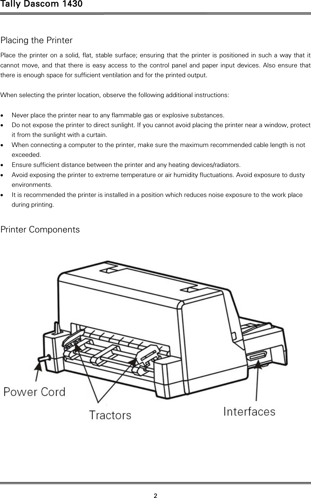 Tally Dascom 1430   2  Placing the Printer Place the printer on a solid, flat, stable surface; ensuring that the printer is positioned in such a way that it cannot move, and that there is easy access to the control panel and paper input devices. Also ensure that there is enough space for sufficient ventilation and for the printed output.  When selecting the printer location, observe the following additional instructions:   Never place the printer near to any flammable gas or explosive substances.  Do not expose the printer to direct sunlight. If you cannot avoid placing the printer near a window, protect it from the sunlight with a curtain.  When connecting a computer to the printer, make sure the maximum recommended cable length is not exceeded.  Ensure sufficient distance between the printer and any heating devices/radiators.  Avoid exposing the printer to extreme temperature or air humidity fluctuations. Avoid exposure to dusty environments.  It is recommended the printer is installed in a position which reduces noise exposure to the work place during printing.    Printer Components  