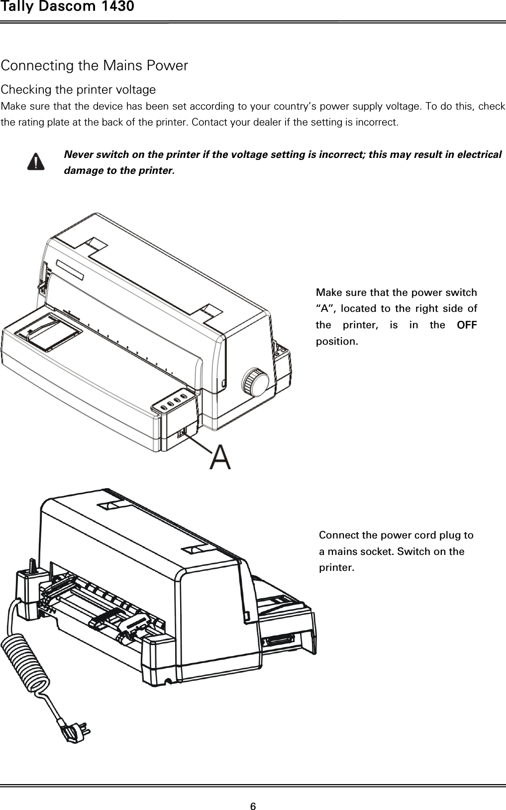 Tally Dascom 1430   6  Connecting the Mains Power Checking the printer voltage Make sure that the device has been set according to your country’s power supply voltage. To do this, check the rating plate at the back of the printer. Contact your dealer if the setting is incorrect.  Never switch on the printer if the voltage setting is incorrect; this may result in electrical damage to the printer.       Make sure that the power switch ‘‘A’’, located to the right side of the printer, is in the OFF position.  Connect the power cord plug to a mains socket. Switch on the printer.  