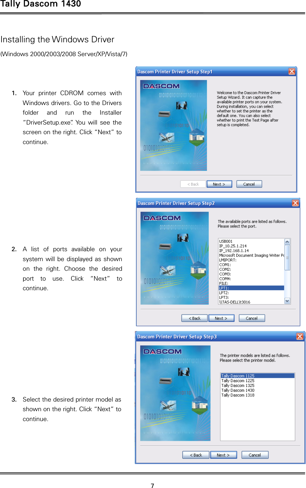 Tally Dascom 1430   7  Installing the Windows Driver (Windows 2000/2003/2008 Server/XP/Vista/7)    1. Your printer CDROM comes with Windows drivers. Go to the Drivers folder and run the Installer “DriverSetup.exe”. You will see the screen on the right. Click “Next” to continue.           2. A list of ports available on your system will be displayed as shown on the right. Choose the desired port to use. Click “Next” to continue.           3. Select the desired printer model as shown on the right. Click “Next” to continue.     