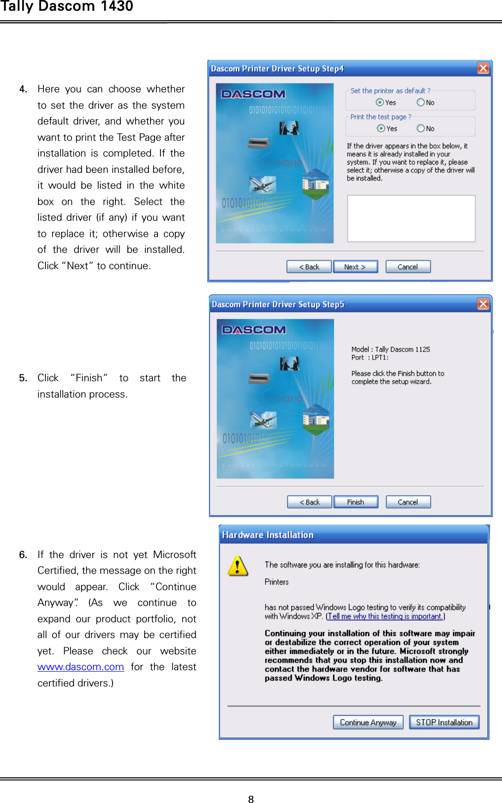 Tally Dascom 1430   8    4. Here you can choose whether to set the driver as the system default driver, and whether you want to print the Test Page after installation is completed. If the driver had been installed before, it would be listed in the white box on the right. Select the listed driver (if any) if you want to replace it; otherwise a copy of the driver will be installed. Click “Next” to continue.       5. Click “Finish” to start the installation process.          6. If the driver is not yet Microsoft Certified, the message on the right would appear. Click “Continue Anyway”. (As we continue to expand our product portfolio, not all of our drivers may be certified yet. Please check our website www.dascom.com for the latest certified drivers.)     