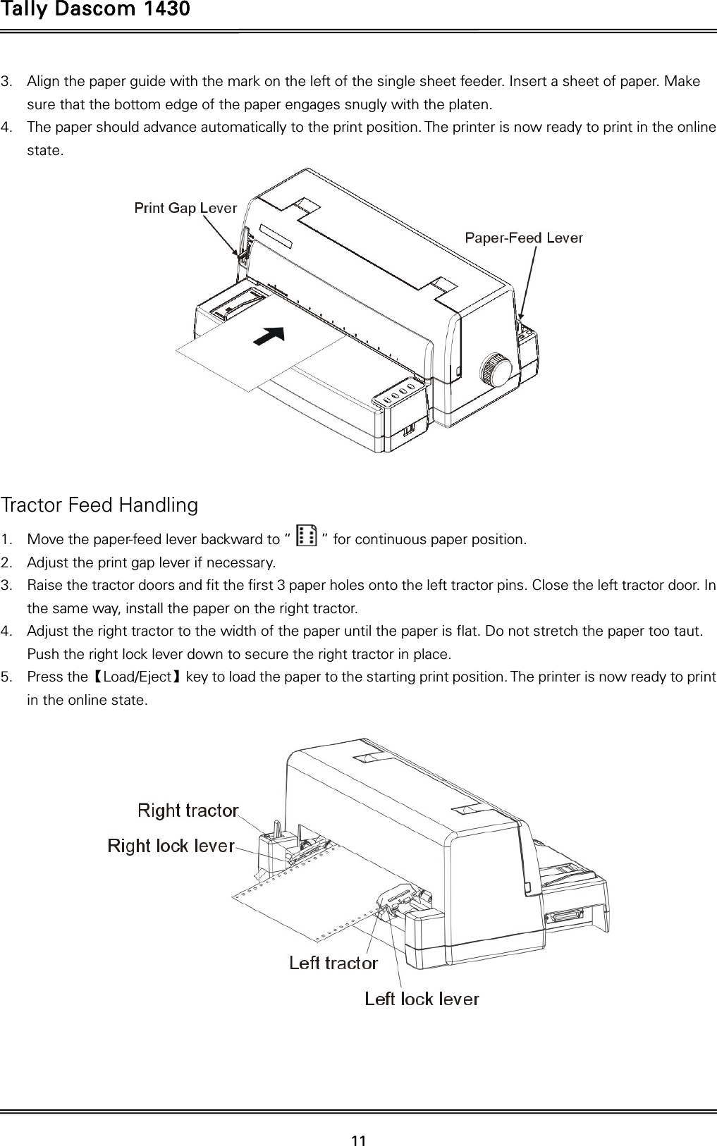 Tally Dascom 1430   11  3. Align the paper guide with the mark on the left of the single sheet feeder. Insert a sheet of paper. Make sure that the bottom edge of the paper engages snugly with the platen. 4. The paper should advance automatically to the print position. The printer is now ready to print in the online state.   Tractor Feed Handling 1. Move the paper-feed lever backward to “        ” for continuous paper position. 2. Adjust the print gap lever if necessary.   3. Raise the tractor doors and fit the first 3 paper holes onto the left tractor pins. Close the left tractor door. In the same way, install the paper on the right tractor.   4. Adjust the right tractor to the width of the paper until the paper is flat. Do not stretch the paper too taut. Push the right lock lever down to secure the right tractor in place. 5. Press the【Load/Eject】key to load the paper to the starting print position. The printer is now ready to print in the online state.     