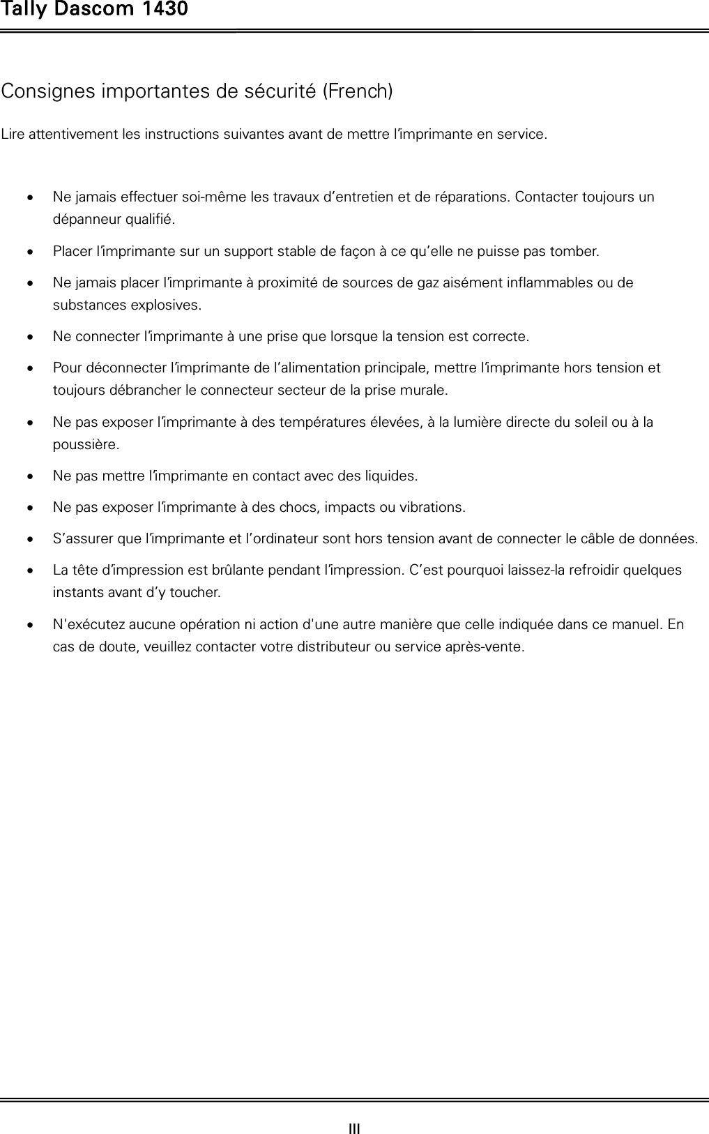 Tally Dascom 1430  III  Consignes importantes de sécurité (French) Lire attentivement les instructions suivantes avant de mettre l’imprimante en service.     Ne jamais effectuer soi-même les travaux d’entretien et de réparations. Contacter toujours un dépanneur qualifié.  Placer l’imprimante sur un support stable de façon à ce qu’elle ne puisse pas tomber.  Ne jamais placer l’imprimante à proximité de sources de gaz aisément inflammables ou de substances explosives.  Ne connecter l’imprimante à une prise que lorsque la tension est correcte.  Pour déconnecter l’imprimante de l’alimentation principale, mettre l’imprimante hors tension et toujours débrancher le connecteur secteur de la prise murale.  Ne pas exposer l’imprimante à des températures élevées, à la lumière directe du soleil ou à la poussière.  Ne pas mettre l’imprimante en contact avec des liquides.  Ne pas exposer l’imprimante à des chocs, impacts ou vibrations.  S’assurer que l’imprimante et l’ordinateur sont hors tension avant de connecter le câble de données.  La tête d’impression est brûlante pendant l’impression. C’est pourquoi laissez-la refroidir quelques instants avant d’y toucher.  N&apos;exécutez aucune opération ni action d&apos;une autre manière que celle indiquée dans ce manuel. En cas de doute, veuillez contacter votre distributeur ou service après-vente. 