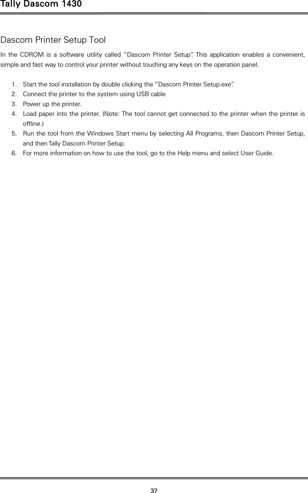 Tally Dascom 1430   37  Dascom Printer Setup Tool In the CDROM is a software utility called “Dascom Printer Setup”. This application enables a convenient, simple and fast way to control your printer without touching any keys on the operation panel.  1. Start the tool installation by double clicking the “Dascom Printer Setup.exe”. 2. Connect the printer to the system using USB cable 3. Power up the printer. 4. Load paper into the printer. (Note: The tool cannot get connected to the printer when the printer is offline.) 5. Run the tool from the Windows Start menu by selecting All Programs, then Dascom Printer Setup, and then Tally Dascom Printer Setup.   6. For more information on how to use the tool, go to the Help menu and select User Guide.    