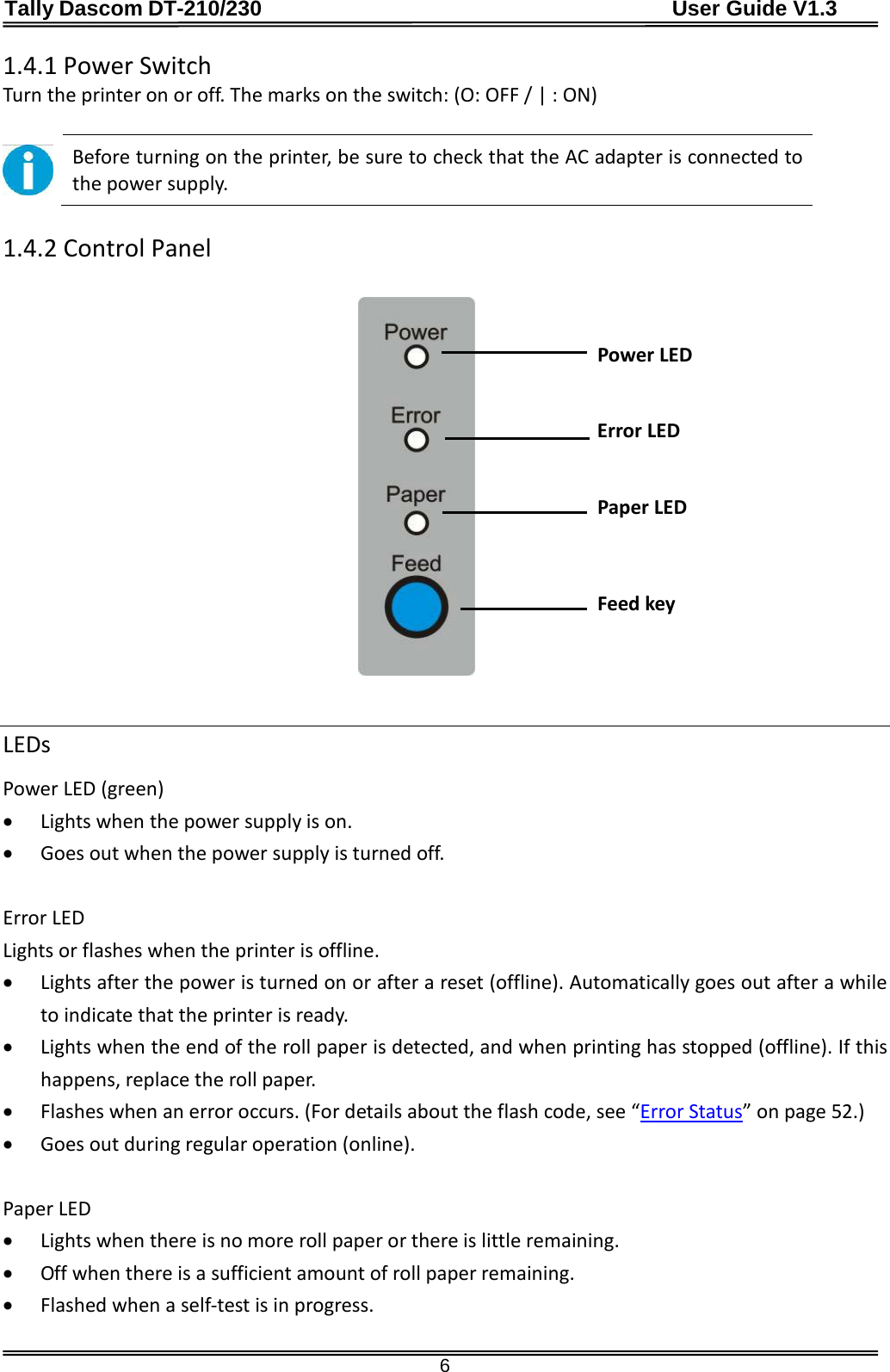 Tally Dascom DT-210/230                                      User Guide V1.3  6 1.4.1 Power Switch Turn the printer on or off. The marks on the switch: (O: OFF / | : ON)   Before turning on the printer, be sure to check that the AC adapter is connected to the power supply.  1.4.2 Control Panel                                Power LED   Error LED   Paper LED  Feed key   LEDs Power LED (green) • Lights when the power supply is on. • Goes out when the power supply is turned off.  Error LED Lights or flashes when the printer is offline. • Lights after the power is turned on or after a reset (offline). Automatically goes out after a while to indicate that the printer is ready. • Lights when the end of the roll paper is detected, and when printing has stopped (offline). If this happens, replace the roll paper. • Flashes when an error occurs. (For details about the flash code, see “Error Status” on page 52.) • Goes out during regular operation (online).  Paper LED • Lights when there is no more roll paper or there is little remaining. • Off when there is a sufficient amount of roll paper remaining. • Flashed when a self-test is in progress.  