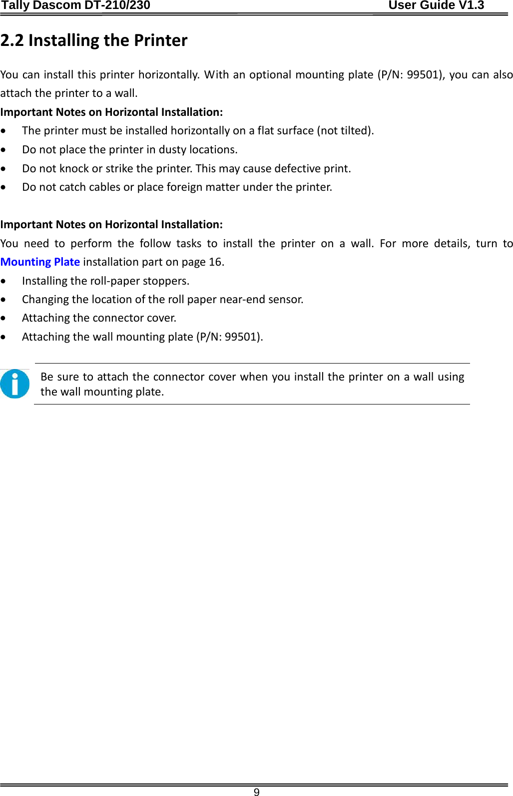 Tally Dascom DT-210/230                                      User Guide V1.3  9 2.2 Installing the Printer  You can install this printer horizontally. With an optional mounting plate (P/N: 99501), you can also attach the printer to a wall. Important Notes on Horizontal Installation: • The printer must be installed horizontally on a flat surface (not tilted). • Do not place the printer in dusty locations. • Do not knock or strike the printer. This may cause defective print. • Do not catch cables or place foreign matter under the printer.  Important Notes on Horizontal Installation: You need to perform the follow tasks to install the printer on a wall. For more details, turn to Mounting Plate installation part on page 16. • Installing the roll-paper stoppers. • Changing the location of the roll paper near-end sensor. • Attaching the connector cover. • Attaching the wall mounting plate (P/N: 99501).   Be sure to attach the connector cover when you install the printer on a wall using the wall mounting plate.                     