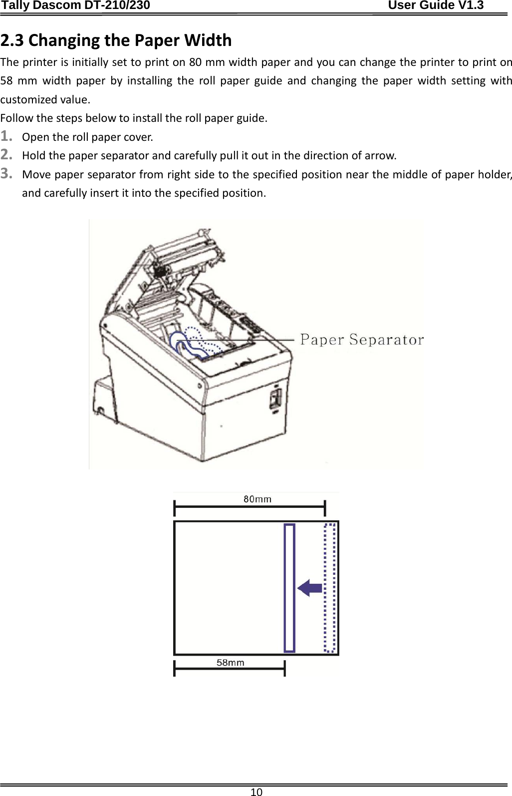 Tally Dascom DT-210/230                                      User Guide V1.3  10 2.3 Changing the Paper Width The printer is initially set to print on 80 mm width paper and you can change the printer to print on 58 mm width paper by installing the roll paper guide and changing the paper width setting with customized value. Follow the steps below to install the roll paper guide. 1. Open the roll paper cover. 2. Hold the paper separator and carefully pull it out in the direction of arrow.   3. Move paper separator from right side to the specified position near the middle of paper holder, and carefully insert it into the specified position.               