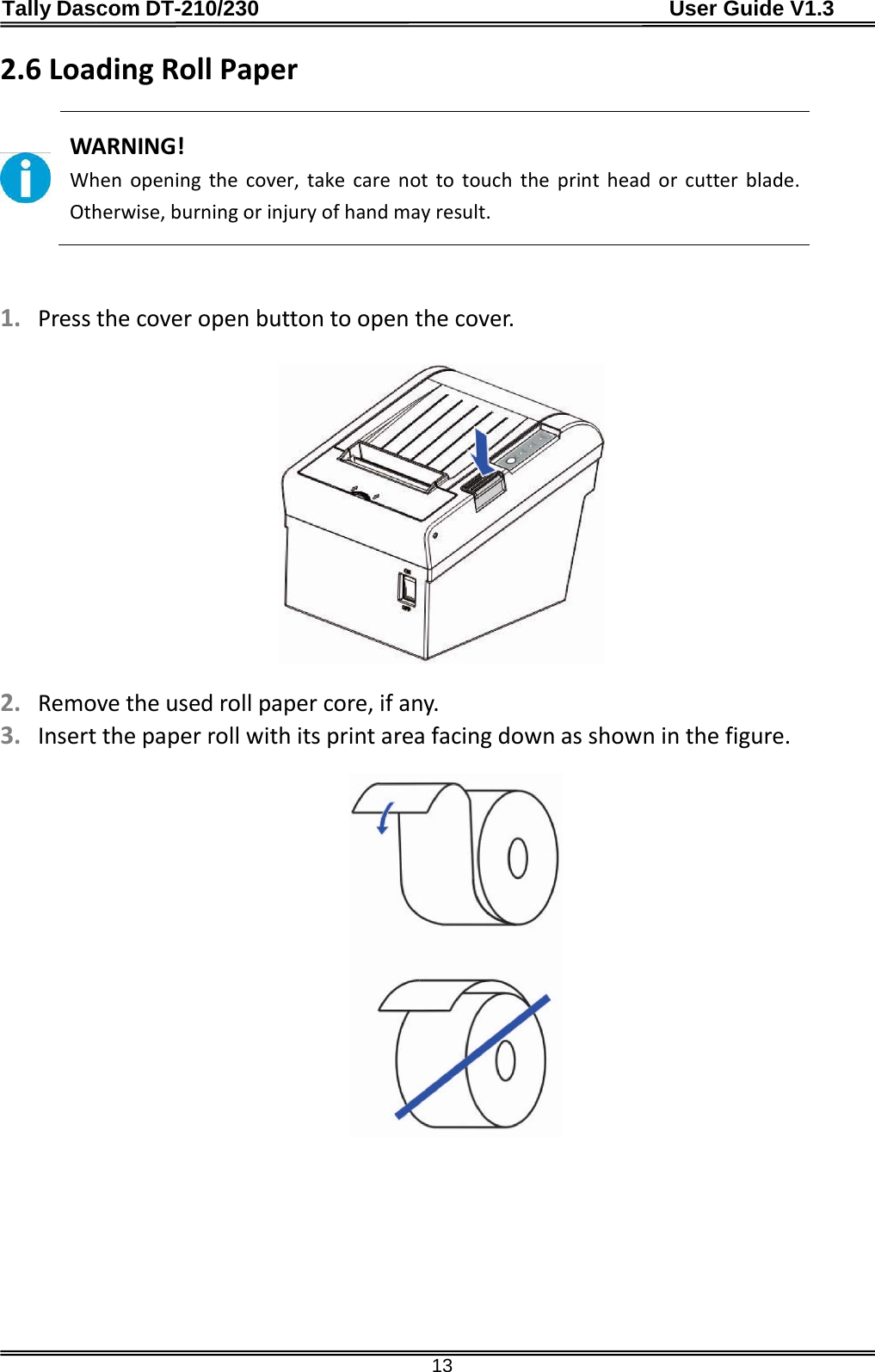 Tally Dascom DT-210/230                                      User Guide V1.3  13 2.6 Loading Roll Paper   WARNING! When  opening the cover, take care not to touch the print head or cutter blade. Otherwise, burning or injury of hand may result.   1. Press the cover open button to open the cover.    2. Remove the used roll paper core, if any. 3. Insert the paper roll with its print area facing down as shown in the figure.    