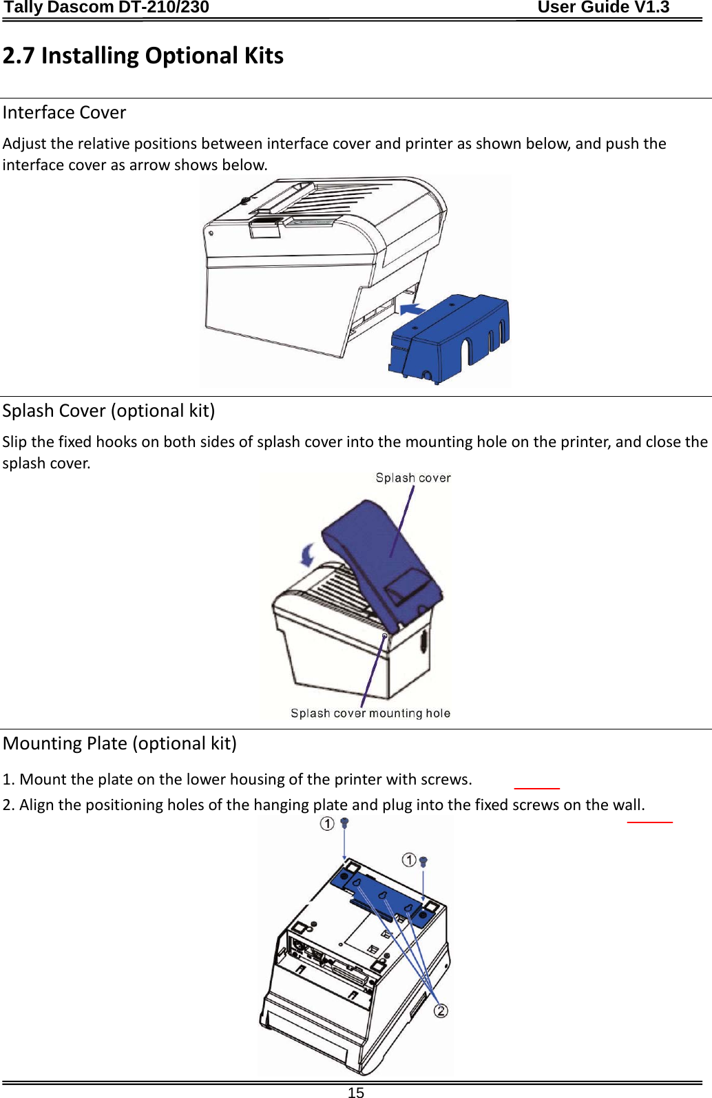 Tally Dascom DT-210/230                                      User Guide V1.3  15 2.7 Installing Optional Kits  Interface Cover Adjust the relative positions between interface cover and printer as shown below, and push the interface cover as arrow shows below.  Splash Cover (optional kit) Slip the fixed hooks on both sides of splash cover into the mounting hole on the printer, and close the splash cover.  Mounting Plate (optional kit) 1. Mount the plate on the lower housing of the printer with screws. 2. Align the positioning holes of the hanging plate and plug into the fixed screws on the wall.  