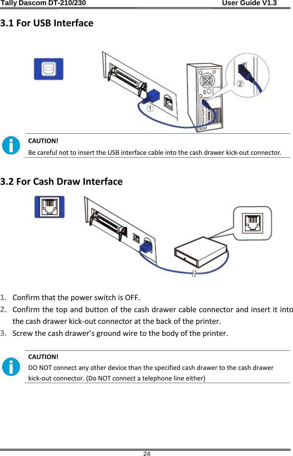 Tally Dascom DT-210/230                                      User Guide V1.3  24 3.1 For USB Interface    CAUTION!   Be careful not to insert the USB interface cable into the cash drawer kick-out connector.   3.2 For Cash Draw Interface    1. Confirm that the power switch is OFF. 2. Confirm the top and button of the cash drawer cable connector and insert it into the cash drawer kick-out connector at the back of the printer. 3. Screw the cash drawer’s ground wire to the body of the printer.   CAUTION!   DO NOT connect any other device than the specified cash drawer to the cash drawer kick-out connector. (Do NOT connect a telephone line either)  