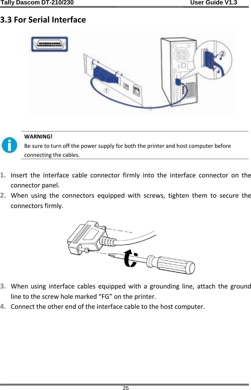 Tally Dascom DT-210/230                                      User Guide V1.3  25 3.3 For Serial Interface      WARNING!   Be sure to turn off the power supply for both the printer and host computer before connecting the cables.  1. Insert the interface cable connector firmly into the interface connector on the connector panel. 2. When using the connectors equipped with screws, tighten them to secure the connectors firmly.    3. When using interface cables equipped with a grounding line, attach the ground line to the screw hole marked “FG” on the printer. 4. Connect the other end of the interface cable to the host computer.  