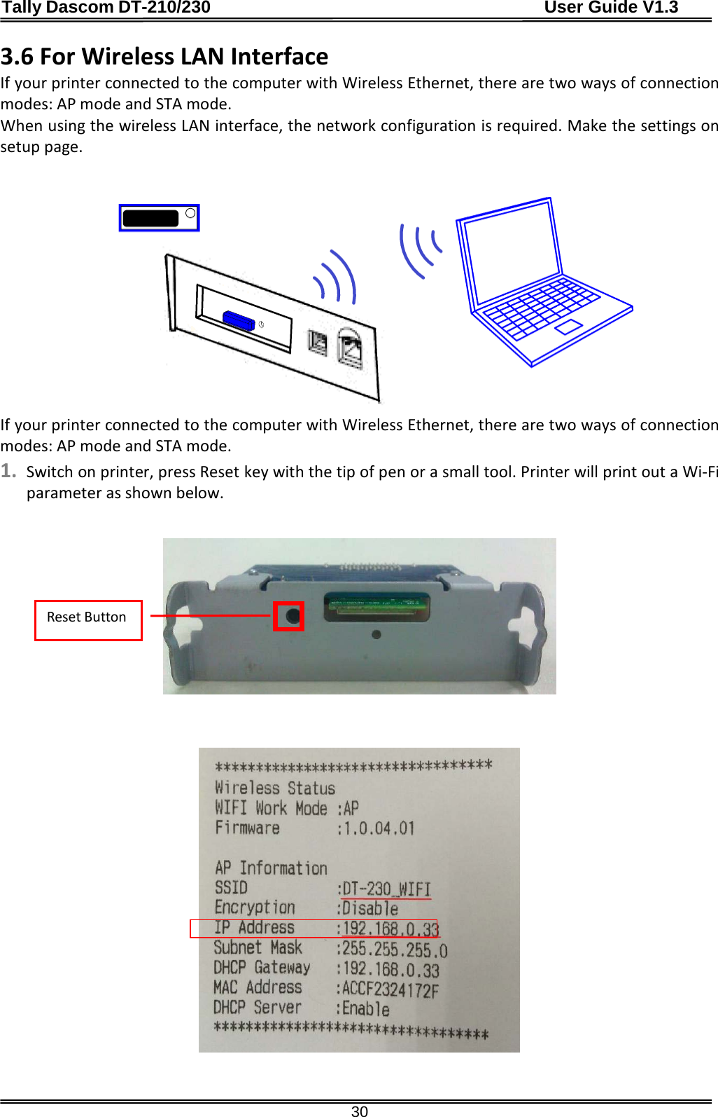 Tally Dascom DT-210/230                                      User Guide V1.3  30 3.6 For Wireless LAN Interface If your printer connected to the computer with Wireless Ethernet, there are two ways of connection modes: AP mode and STA mode. When using the wireless LAN interface, the network configuration is required. Make the settings on setup page.    If your printer connected to the computer with Wireless Ethernet, there are two ways of connection modes: AP mode and STA mode. 1. Switch on printer, press Reset key with the tip of pen or a small tool. Printer will print out a Wi-Fi parameter as shown below.      Reset Button 