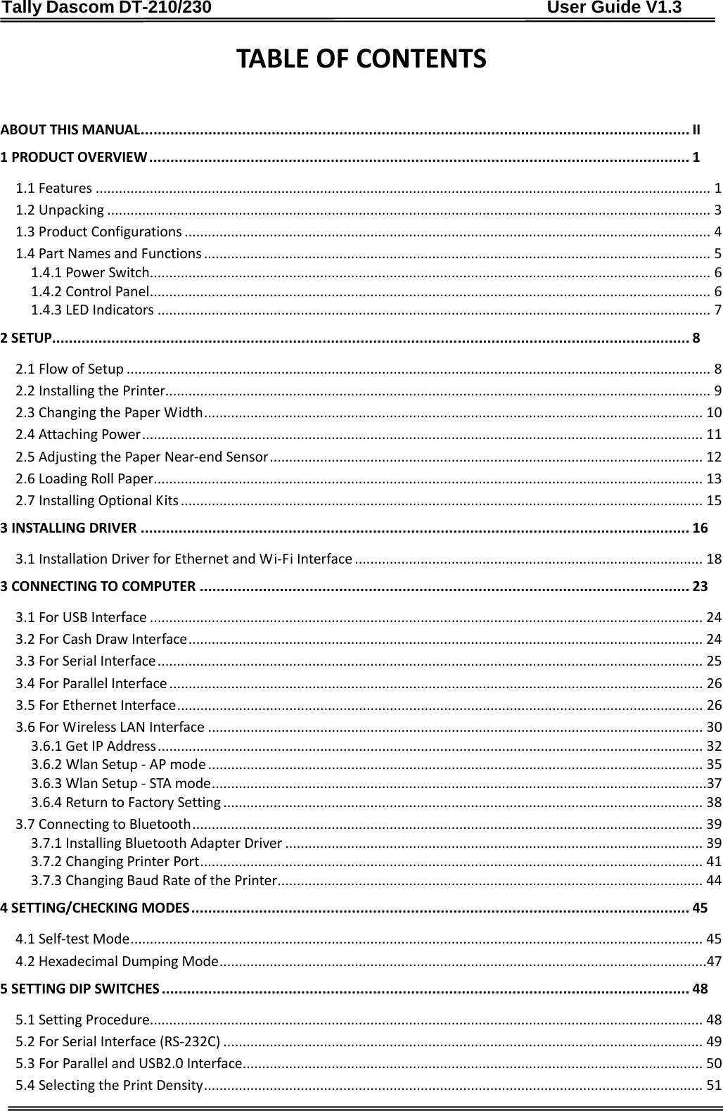 Tally Dascom DT-210/230                                      User Guide V1.3     TABLE OF CONTENTS  ABOUT THIS MANUAL   .................................................................................................................................. II1 PRODUCT OVERVIEW   ................................................................................................................................ 11.1 Features   ............................................................................................................................................................... 11.2 Unpacking   ............................................................................................................................................................ 31.3 Product Configurations   ........................................................................................................................................ 41.4 Part Names and Functions   ................................................................................................................................... 51.4.1 Power Switch   ................................................................................................................................................. 61.4.2 Control Panel   ................................................................................................................................................. 61.4.3 LED Indicators   ............................................................................................................................................... 72 SETUP  ....................................................................................................................................................... 82.1 Flow of Setup   ....................................................................................................................................................... 82.2 Installing the Printer  ............................................................................................................................................. 92.3 Changing the Paper Width   ................................................................................................................................. 102.4 Attaching Power   ................................................................................................................................................. 112.5 Adjusting the Paper Near-end Sensor   ................................................................................................................ 122.6 Loading Roll Paper   .............................................................................................................................................. 132.7 Installing Optional Kits   ....................................................................................................................................... 153 INSTALLING DRIVER   .................................................................................................................................. 163.1 Installation Driver for Ethernet and Wi-Fi Interface   .......................................................................................... 183 CONNECTING TO COMPUTER   .................................................................................................................... 233.1 For USB Interface   ............................................................................................................................................... 243.2 For Cash Draw Interface   ..................................................................................................................................... 243.3 For Serial Interface   ............................................................................................................................................. 253.4 For Parallel Interface   .......................................................................................................................................... 263.5 For Ethernet Interface   ........................................................................................................................................ 263.6 For Wireless LAN Interface   ................................................................................................................................ 303.6.1 Get IP Address   ............................................................................................................................................. 323.6.2 Wlan Setup - AP mode   ................................................................................................................................ 353.6.3 Wlan Setup - STA mode   ................................................................................................................................373.6.4 Return to Factory Setting   ............................................................................................................................ 383.7 Connecting to Bluetooth   .................................................................................................................................... 393.7.1 Installing Bluetooth Adapter Driver   ............................................................................................................ 393.7.2 Changing Printer Port   .................................................................................................................................. 413.7.3 Changing Baud Rate of the Printer   .............................................................................................................. 444 SETTING/CHECKING MODES   ...................................................................................................................... 454.1 Self-test Mode   .................................................................................................................................................... 454.2 Hexadecimal Dumping Mode   ..............................................................................................................................475 SETTING DIP SWITCHES   ............................................................................................................................. 485.1 Setting Procedure  ............................................................................................................................................... 485.2 For Serial Interface (RS-232C)   ............................................................................................................................ 495.3 For Parallel and USB2.0 Interface  ....................................................................................................................... 505.4 Selecting the Print Density   ................................................................................................................................. 51