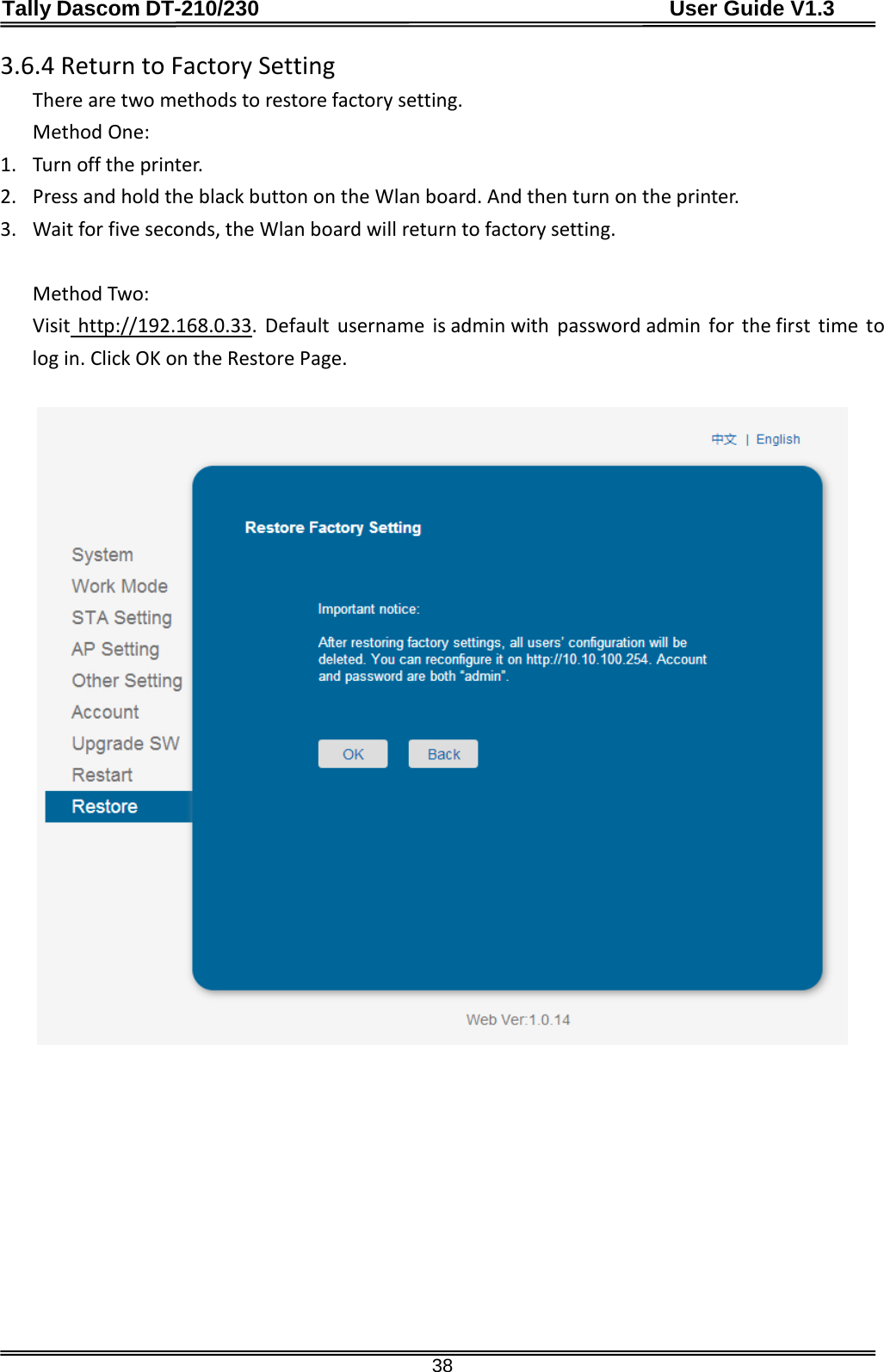 Tally Dascom DT-210/230                                      User Guide V1.3  38 3.6.4 Return to Factory Setting There are two methods to restore factory setting. Method One: 1. Turn off the printer. 2. Press and hold the black button on the Wlan board. And then turn on the printer. 3. Wait for five seconds, the Wlan board will return to factory setting.  Method Two: Visit http://192.168.0.33   .  Default username is admin with  password admin  for the first time to log in. Click OK on the Restore Page.                     