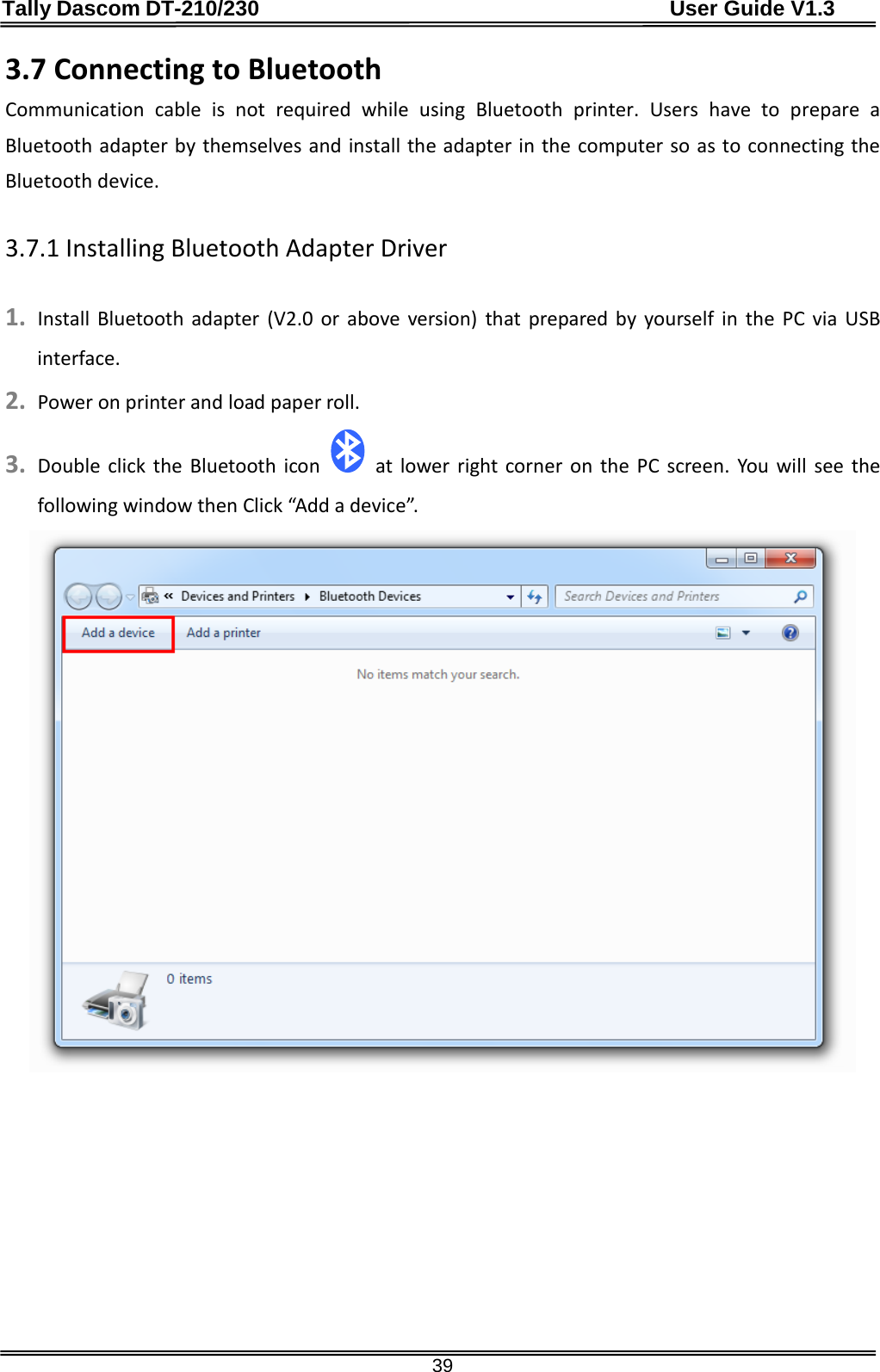 Tally Dascom DT-210/230                                      User Guide V1.3  39 3.7 Connecting to Bluetooth Communication cable is not required while using  Bluetooth printer. Users have to prepare a Bluetooth adapter by themselves and install the adapter in the computer so as to connecting the Bluetooth device.  3.7.1 Installing Bluetooth Adapter Driver  1. Install Bluetooth adapter (V2.0 or above version) that prepared by yourself in the PC via USB interface. 2. Power on printer and load paper roll. 3. Double click the Bluetooth icon   at lower right corner on the PC screen. You will see the following window then Click “Add a device”.        