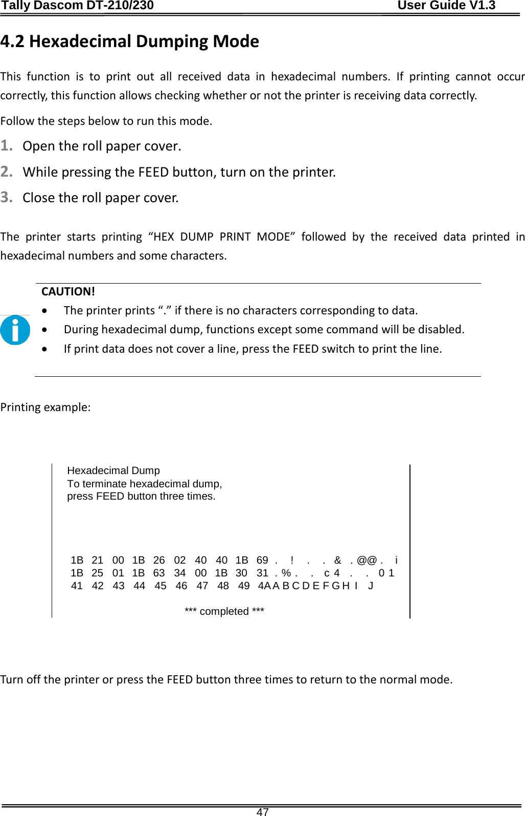 Tally Dascom DT-210/230                                      User Guide V1.3  47 4.2 Hexadecimal Dumping Mode  This  function is to print out all received data in hexadecimal numbers. If printing cannot occur correctly, this function allows checking whether or not the printer is receiving data correctly. Follow the steps below to run this mode. 1. Open the roll paper cover. 2. While pressing the FEED button, turn on the printer. 3. Close the roll paper cover.  The printer starts printing  “HEX DUMP PRINT MODE”  followed by the received data printed in hexadecimal numbers and some characters.   CAUTION! • The printer prints “.” if there is no characters corresponding to data. • During hexadecimal dump, functions except some command will be disabled. • If print data does not cover a line, press the FEED switch to print the line.   Printing example:    Hexadecimal Dump To terminate hexadecimal dump, press FEED button three times.      1B   21   00   1B   26   02   40   40   1B   69 .   !   .   .   &amp;   . @@ .  i     1B   25   01   1B   63   34   00   1B   30   31  . % .   .    c 4   .   .    0 1     41   42   43   44   45   46   47   48   49   4A A B C D E F G H  I   J     *** completed ***     Turn off the printer or press the FEED button three times to return to the normal mode.         