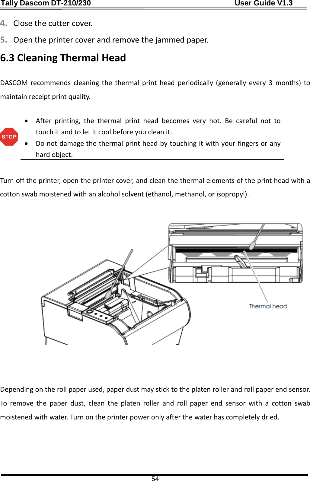 Tally Dascom DT-210/230                                      User Guide V1.3  54 4. Close the cutter cover. 5. Open the printer cover and remove the jammed paper. 6.3 Cleaning Thermal Head  DASCOM recommends cleaning the thermal print head periodically (generally every 3 months) to maintain receipt print quality.   • After printing, the thermal print head becomes very hot. Be careful not to touch it and to let it cool before you clean it.   • Do not damage the thermal print head by touching it with your fingers or any hard object.   Turn off the printer, open the printer cover, and clean the thermal elements of the print head with a cotton swab moistened with an alcohol solvent (ethanol, methanol, or isopropyl).                Depending on the roll paper used, paper dust may stick to the platen roller and roll paper end sensor.  To remove the paper dust, clean the platen roller and roll paper end sensor with a cotton swab moistened with water. Turn on the printer power only after the water has completely dried.     