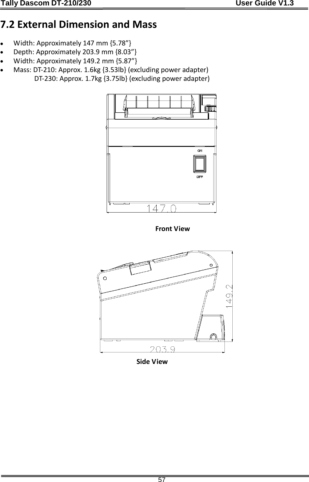 Tally Dascom DT-210/230                                      User Guide V1.3  57 7.2 External Dimension and Mass    • Width: Approximately 147 mm {5.78”} • Depth: Approximately 203.9 mm {8.03”} • Width: Approximately 149.2 mm {5.87”} • Mass: DT-210: Approx. 1.6kg {3.53lb} (excluding power adapter) DT-230: Approx. 1.7kg {3.75lb} (excluding power adapter)             Front View                                            Side View  