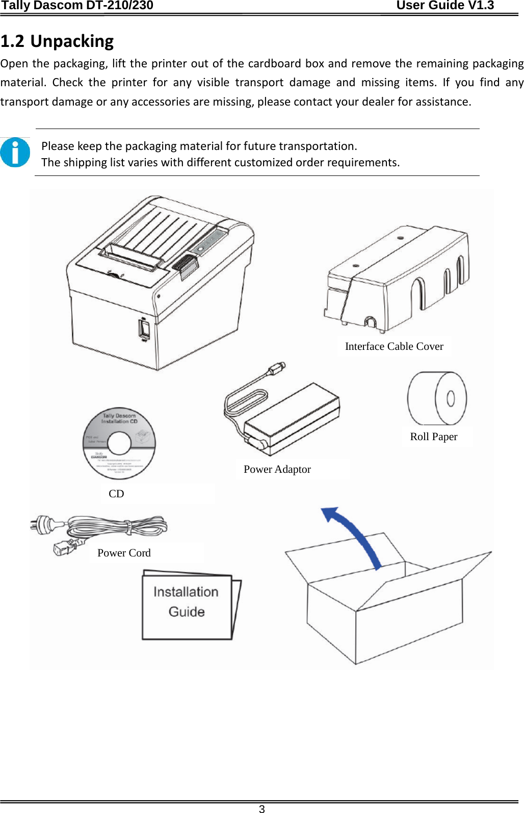 Tally Dascom DT-210/230                                      User Guide V1.3  3 1.2 Unpacking Open the packaging, lift the printer out of the cardboard box and remove the remaining packaging material.  Check the printer for any visible transport damage and missing items. If you find any transport damage or any accessories are missing, please contact your dealer for assistance.   Please keep the packaging material for future transportation. The shipping list varies with different customized order requirements.   Interface Cable Cover Power Cord CD Roll Paper Power Adaptor 