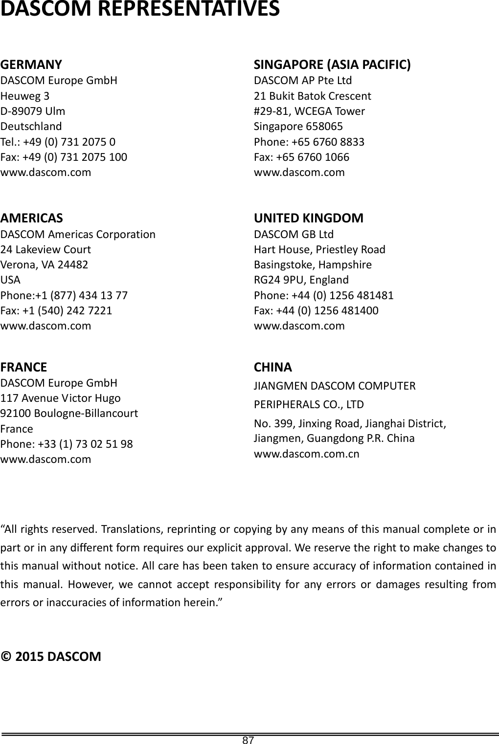   87 DASCOM REPRESENTATIVES   GERMANY DASCOM Europe GmbH Heuweg 3 D-89079 Ulm Deutschland Tel.: +49 (0) 731 2075 0 Fax: +49 (0) 731 2075 100 www.dascom.com SINGAPORE (ASIA PACIFIC) DASCOM AP Pte Ltd 21 Bukit Batok Crescent #29-81, WCEGA To wer Singapore 658065 Phone: +65 6760 8833 Fax: +65 6760 1066 www.dascom.com AMERICAS DASCOM Americas Corporation 24 Lakeview Court Verona, VA 24482 USA Phone:+1 (877) 434 13 77 Fax: +1 (540) 242 7221 www.dascom.com UNITED KINGDOM DASCOM GB Ltd Hart House, Priestley Road Basingstoke, Hampshire RG24 9PU, England Phone: +44 (0) 1256 481481 Fax: +44 (0) 1256 481400 www.dascom.com FRANCE DASCOM Europe GmbH 117 Avenue Victor Hugo 92100 Boulogne-Billancourt France Phone: +33 (1) 73 02 51 98 www.dascom.com   CHINA JIANGMEN DASCOM COMPUTER   PERIPHERALS CO., LTD No. 399, Jinxing Road, Jianghai District, Jiangmen, Guangdong P.R. China www.dascom.com.cn   “All rights reserved. Translations, reprinting or copying by any means of this manual complete or in part or in any different form requires our explicit approval. We reserve the right to make changes to this manual without notice. All care has been taken to ensure accuracy of information contained in this manual. However, we cannot accept responsibility for any errors or damages resulting from errors or inaccuracies of information herein.”   © 2015 DASCOM                             