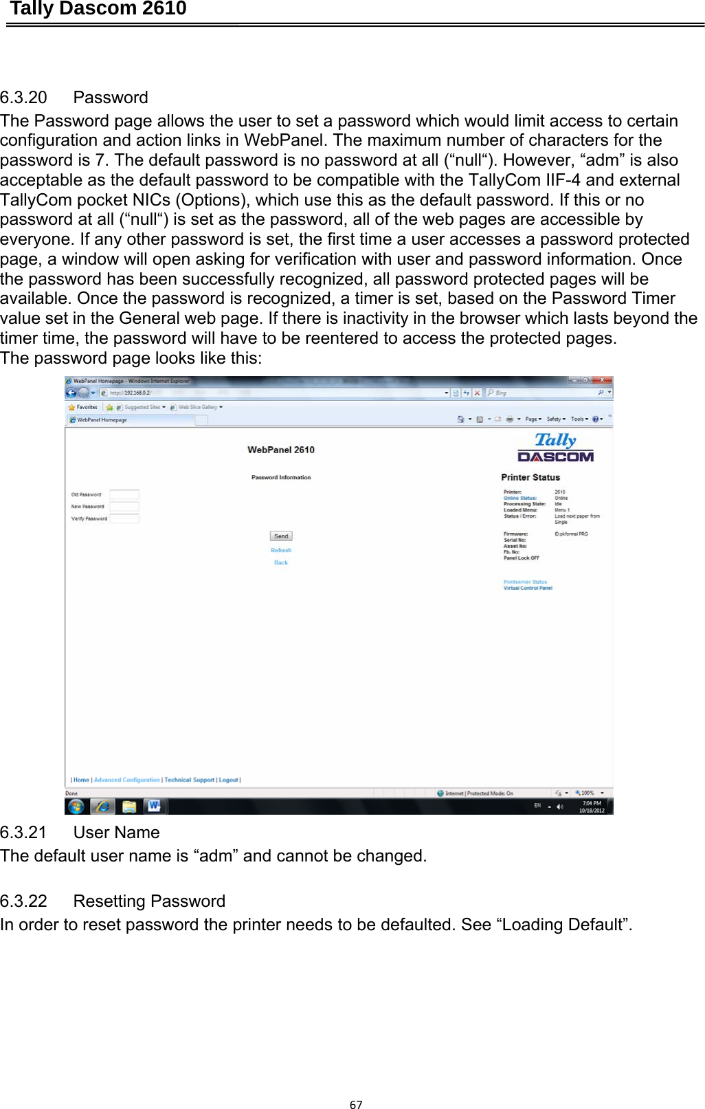 Tally Dascom 2610 67 6.3.20   Password The Password page allows the user to set a password which would limit access to certain   configuration and action links in WebPanel. The maximum number of characters for the password is 7. The default password is no password at all (“null“). However, “adm” is also acceptable as the default password to be compatible with the TallyCom IIF-4 and external TallyCom pocket NICs (Options), which use this as the default password. If this or no password at all (“null“) is set as the password, all of the web pages are accessible by everyone. If any other password is set, the first time a user accesses a password protected page, a window will open asking for verification with user and password information. Once the password has been successfully recognized, all password protected pages will be available. Once the password is recognized, a timer is set, based on the Password Timer value set in the General web page. If there is inactivity in the browser which lasts beyond the timer time, the password will have to be reentered to access the protected pages. The password page looks like this: 6.3.21   User Name The default user name is “adm” and cannot be changed. 6.3.22   Resetting Password In order to reset password the printer needs to be defaulted. See “Loading Default”. 