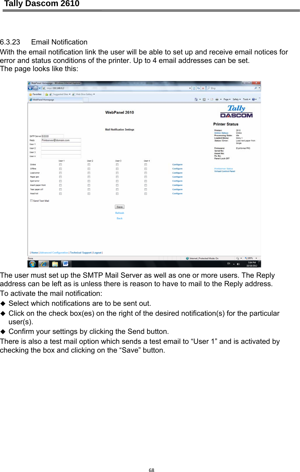 Tally Dascom 2610 68 6.3.23   Email Notification With the email notification link the user will be able to set up and receive email notices for error and status conditions of the printer. Up to 4 email addresses can be set.   The page looks like this:  The user must set up the SMTP Mail Server as well as one or more users. The Reply address can be left as is unless there is reason to have to mail to the Reply address. To activate the mail notification:  Select which notifications are to be sent out.  Click on the check box(es) on the right of the desired notification(s) for the particular user(s).  Confirm your settings by clicking the Send button. There is also a test mail option which sends a test email to “User 1” and is activated by checking the box and clicking on the “Save” button. 