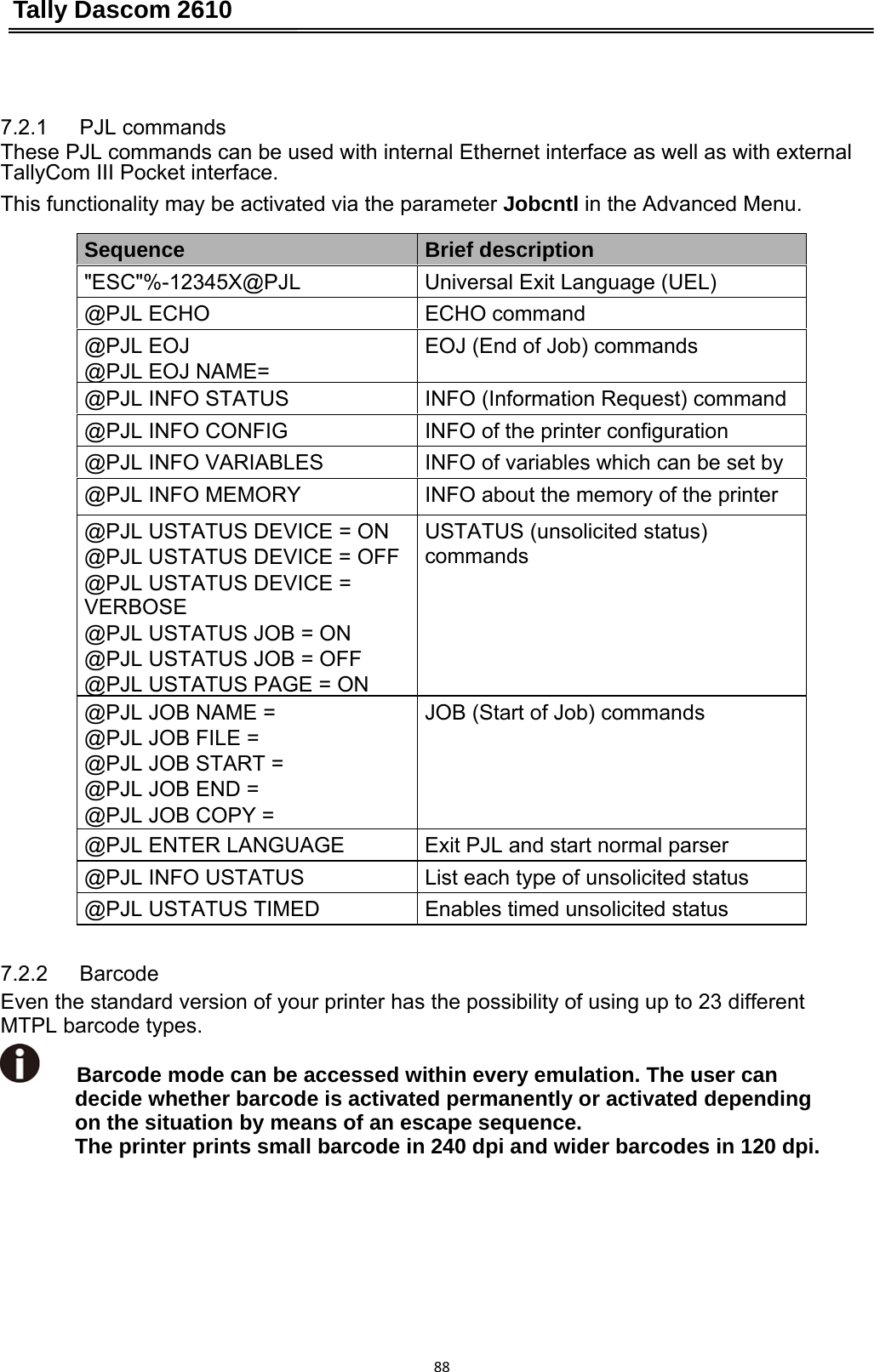 Tally Dascom 2610 887.2.1   PJL commands             These PJL commands can be used with internal Ethernet interface as well as with external TallyCom III Pocket interface. This functionality may be activated via the parameter Jobcntl in the Advanced Menu.  Sequence  Brief description &quot;ESC&quot;%-12345X@PJL  Universal Exit Language (UEL) @PJL ECHO  ECHO command @PJL EOJ @PJL EOJ NAME= EOJ (End of Job) commands @PJL INFO STATUS  INFO (Information Request) command @PJL INFO CONFIG  INFO of the printer configuration @PJL INFO VARIABLES  INFO of variables which can be set by @PJL INFO MEMORY  INFO about the memory of the printer @PJL USTATUS DEVICE = ON @PJL USTATUS DEVICE = OFF @PJL USTATUS DEVICE = VERBOSE @PJL USTATUS JOB = ON @PJL USTATUS JOB = OFF @PJL USTATUS PAGE = ONUSTATUS (unsolicited status) commands @PJL JOB NAME = @PJL JOB FILE = @PJL JOB START = @PJL JOB END = @PJL JOB COPY = JOB (Start of Job) commands @PJL ENTER LANGUAGE  Exit PJL and start normal parser @PJL INFO USTATUS  List each type of unsolicited status @PJL USTATUS TIMED  Enables timed unsolicited status 7.2.2   Barcode  Even the standard version of your printer has the possibility of using up to 23 different   MTPL barcode types. Barcode mode can be accessed within every emulation. The user can decide whether barcode is activated permanently or activated depending on the situation by means of an escape sequence. The printer prints small barcode in 240 dpi and wider barcodes in 120 dpi. 