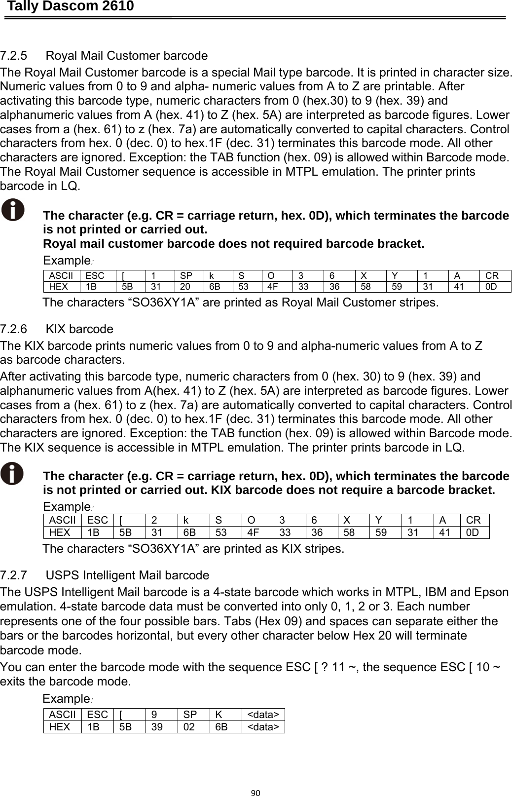 Tally Dascom 2610 907.2.5   Royal Mail Customer barcode The Royal Mail Customer barcode is a special Mail type barcode. It is printed in character size. Numeric values from 0 to 9 and alpha- numeric values from A to Z are printable. After activating this barcode type, numeric characters from 0 (hex.30) to 9 (hex. 39) and alphanumeric values from A (hex. 41) to Z (hex. 5A) are interpreted as barcode figures. Lower cases from a (hex. 61) to z (hex. 7a) are automatically converted to capital characters. Control characters from hex. 0 (dec. 0) to hex.1F (dec. 31) terminates this barcode mode. All other characters are ignored. Exception: the TAB function (hex. 09) is allowed within Barcode mode. The Royal Mail Customer sequence is accessible in MTPL emulation. The printer prints barcode in LQ.  The character (e.g. CR = carriage return, hex. 0D), which terminates the barcode is not printed or carried out.  Royal mail customer barcode does not required barcode bracket. Example: ASCII ESC [  1 SP k S O 3 6 X Y 1 A CR HEX 1B  5B 31 20 6B 53 4F 33 36 58 59 31 41 0D The characters “SO36XY1A” are printed as Royal Mail Customer stripes. 7.2.6   KIX barcode   The KIX barcode prints numeric values from 0 to 9 and alpha-numeric values from A to Z as barcode characters. After activating this barcode type, numeric characters from 0 (hex. 30) to 9 (hex. 39) and alphanumeric values from A(hex. 41) to Z (hex. 5A) are interpreted as barcode figures. Lower cases from a (hex. 61) to z (hex. 7a) are automatically converted to capital characters. Control characters from hex. 0 (dec. 0) to hex.1F (dec. 31) terminates this barcode mode. All other characters are ignored. Exception: the TAB function (hex. 09) is allowed within Barcode mode. The KIX sequence is accessible in MTPL emulation. The printer prints barcode in LQ.  The character (e.g. CR = carriage return, hex. 0D), which terminates the barcode is not printed or carried out. KIX barcode does not require a barcode bracket. Example: ASCII ESC [  2 k S O 3 6 X Y 1 A CRHEX 1B 5B 31 6B 53 4F 33 36 58 59 31 41 0D The characters “SO36XY1A” are printed as KIX stripes. 7.2.7   USPS Intelligent Mail barcode The USPS Intelligent Mail barcode is a 4-state barcode which works in MTPL, IBM and Epson   emulation. 4-state barcode data must be converted into only 0, 1, 2 or 3. Each number represents one of the four possible bars. Tabs (Hex 09) and spaces can separate either the bars or the barcodes horizontal, but every other character below Hex 20 will terminate barcode mode. You can enter the barcode mode with the sequence ESC [ ? 11 ~, the sequence ESC [ 10 ~ exits the barcode mode. Example:  ASCII ESC [  9  SP  K  &lt;data&gt;HEX 1B 5B 39 02 6B &lt;data&gt; 