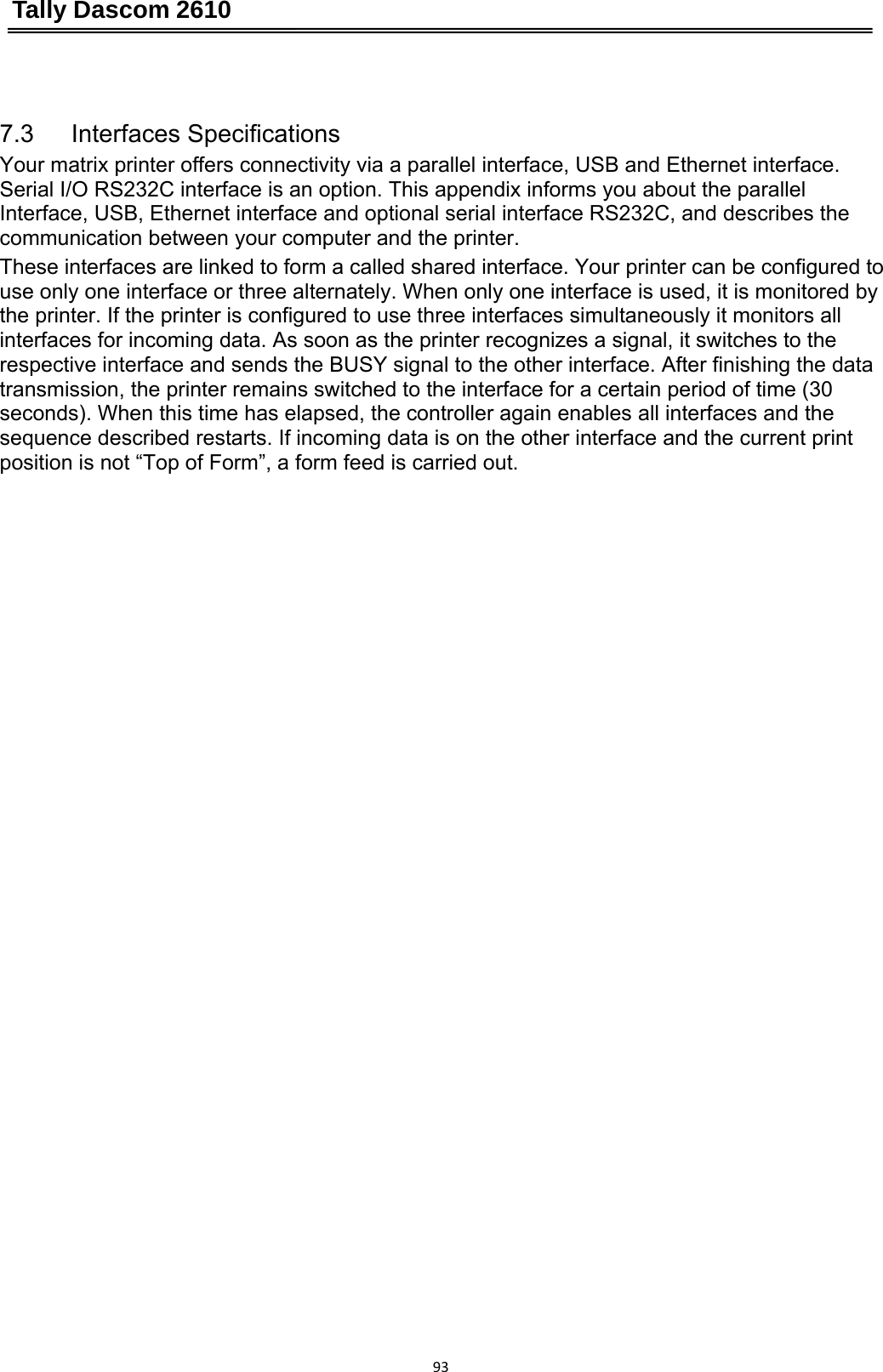 Tally Dascom 2610 93 7.3   Interfaces Specifications Your matrix printer offers connectivity via a parallel interface, USB and Ethernet interface. Serial I/O RS232C interface is an option. This appendix informs you about the parallel Interface, USB, Ethernet interface and optional serial interface RS232C, and describes the communication between your computer and the printer. These interfaces are linked to form a called shared interface. Your printer can be configured to use only one interface or three alternately. When only one interface is used, it is monitored by the printer. If the printer is configured to use three interfaces simultaneously it monitors all interfaces for incoming data. As soon as the printer recognizes a signal, it switches to the respective interface and sends the BUSY signal to the other interface. After finishing the data transmission, the printer remains switched to the interface for a certain period of time (30 seconds). When this time has elapsed, the controller again enables all interfaces and the sequence described restarts. If incoming data is on the other interface and the current print position is not “Top of Form”, a form feed is carried out. 