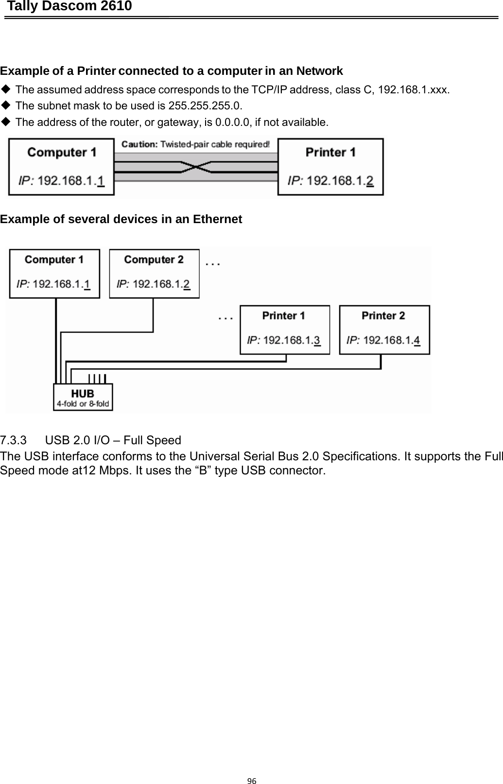 Tally Dascom 2610 96 Example of a Printer connected to a computer in an Network ◆ The assumed address space corresponds to the TCP/IP address, class C, 192.168.1.xxx. ◆ The subnet mask to be used is 255.255.255.0. ◆ The address of the router, or gateway, is 0.0.0.0, if not available.     Example of several devices in an Ethernet       7.3.3   USB 2.0 I/O – Full Speed The USB interface conforms to the Universal Serial Bus 2.0 Specifications. It supports the Full Speed mode at12 Mbps. It uses the “B” type USB connector.   