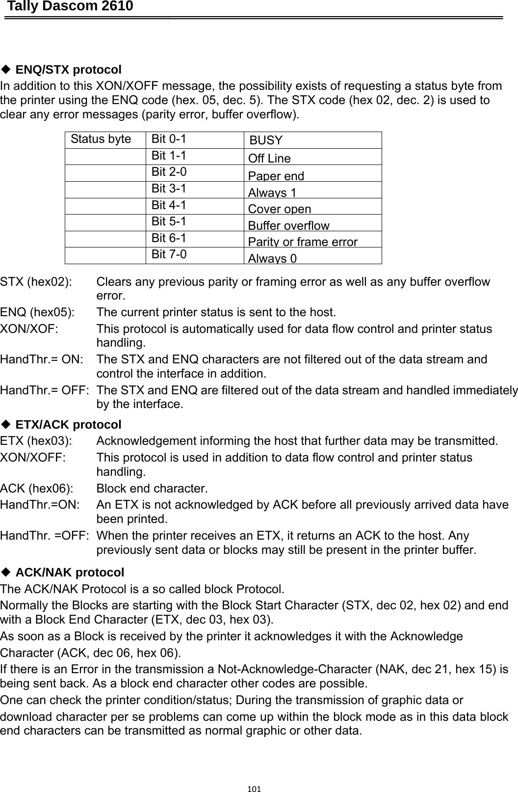 Tally Dascom 2610 101 ◆ ENQ/STX protocol In addition to this XON/XOFF message, the possibility exists of requesting a status byte from the printer using the ENQ code (hex. 05, dec. 5). The STX code (hex 02, dec. 2) is used to clear any error messages (parity error, buffer overflow).  Status byte  Bit 0-1  BUSY  Bit 1-1  Off Line Bit 2-0  Paperend Bit 3-1 Always1 Bit 4-1  Coveropen Bit 5-1  Buffer overflow Bit 6-1  Parity orframe error Bit 7-0 Always0 STX (hex02):  ENQ (hex05): XON/XOF:  HandThr.= ON:  HandThr.= OFF:   Clears any previous parity or framing error as well as any buffer overflow error. The current printer status is sent to the host.   This protocol is automatically used for data flow control and printer status handling. The STX and ENQ characters are not filtered out of the data stream and control the interface in addition. The STX and ENQ are filtered out of the data stream and handled immediately by the interface. ◆ ETX/ACK protocol ETX (hex03):   XON/XOFF:   ACK (hex06):   HandThr.=ON:  HandThr. =OFF:  Acknowledgement informing the host that further data may be transmitted. This protocol is used in addition to data flow control and printer status handling. Block end character. An ETX is not acknowledged by ACK before all previously arrived data have been printed. When the printer receives an ETX, it returns an ACK to the host. Any   previously sent data or blocks may still be present in the printer buffer.   ◆ ACK/NAK protocolThe ACK/NAK Protocol is a so called block Protocol. Normally the Blocks are starting with the Block Start Character (STX, dec 02, hex 02) and end with a Block End Character (ETX, dec 03, hex 03). As soon as a Block is received by the printer it acknowledges it with the Acknowledge Character (ACK, dec 06, hex 06). If there is an Error in the transmission a Not-Acknowledge-Character (NAK, dec 21, hex 15) is being sent back. As a block end character other codes are possible.   One can check the printer condition/status; During the transmission of graphic data or download character per se problems can come up within the block mode as in this data block end characters can be transmitted as normal graphic or other data. 