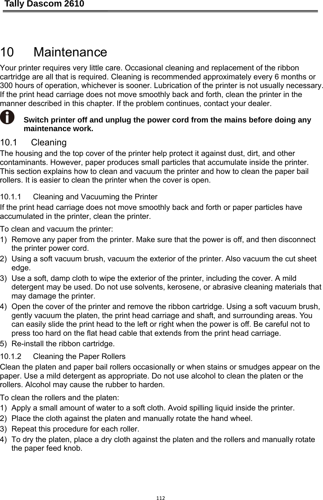 Tally Dascom 2610 11210   Maintenance Your printer requires very little care. Occasional cleaning and replacement of the ribbon cartridge are all that is required. Cleaning is recommended approximately every 6 months or 300 hours of operation, whichever is sooner. Lubrication of the printer is not usually necessary. If the print head carriage does not move smoothly back and forth, clean the printer in the manner described in this chapter. If the problem continues, contact your dealer.  Switch printer off and unplug the power cord from the mains before doing any maintenance work. 10.1   Cleaning The housing and the top cover of the printer help protect it against dust, dirt, and other contaminants. However, paper produces small particles that accumulate inside the printer. This section explains how to clean and vacuum the printer and how to clean the paper bail rollers. It is easier to clean the printer when the cover is open. 10.1.1   Cleaning and Vacuuming the Printer If the print head carriage does not move smoothly back and forth or paper particles have accumulated in the printer, clean the printer. To clean and vacuum the printer: 1)  Remove any paper from the printer. Make sure that the power is off, and then disconnect the printer power cord. 2)  Using a soft vacuum brush, vacuum the exterior of the printer. Also vacuum the cut sheet edge. 3)  Use a soft, damp cloth to wipe the exterior of the printer, including the cover. A mild detergent may be used. Do not use solvents, kerosene, or abrasive cleaning materials that may damage the printer. 4)  Open the cover of the printer and remove the ribbon cartridge. Using a soft vacuum brush, gently vacuum the platen, the print head carriage and shaft, and surrounding areas. You can easily slide the print head to the left or right when the power is off. Be careful not to press too hard on the flat head cable that extends from the print head carriage. 5)  Re-install the ribbon cartridge. 10.1.2   Cleaning the Paper Rollers Clean the platen and paper bail rollers occasionally or when stains or smudges appear on the paper. Use a mild detergent as appropriate. Do not use alcohol to clean the platen or the rollers. Alcohol may cause the rubber to harden. To clean the rollers and the platen: 1)  Apply a small amount of water to a soft cloth. Avoid spilling liquid inside the printer. 2)  Place the cloth against the platen and manually rotate the hand wheel. 3)  Repeat this procedure for each roller. 4)  To dry the platen, place a dry cloth against the platen and the rollers and manually rotate the paper feed knob. 