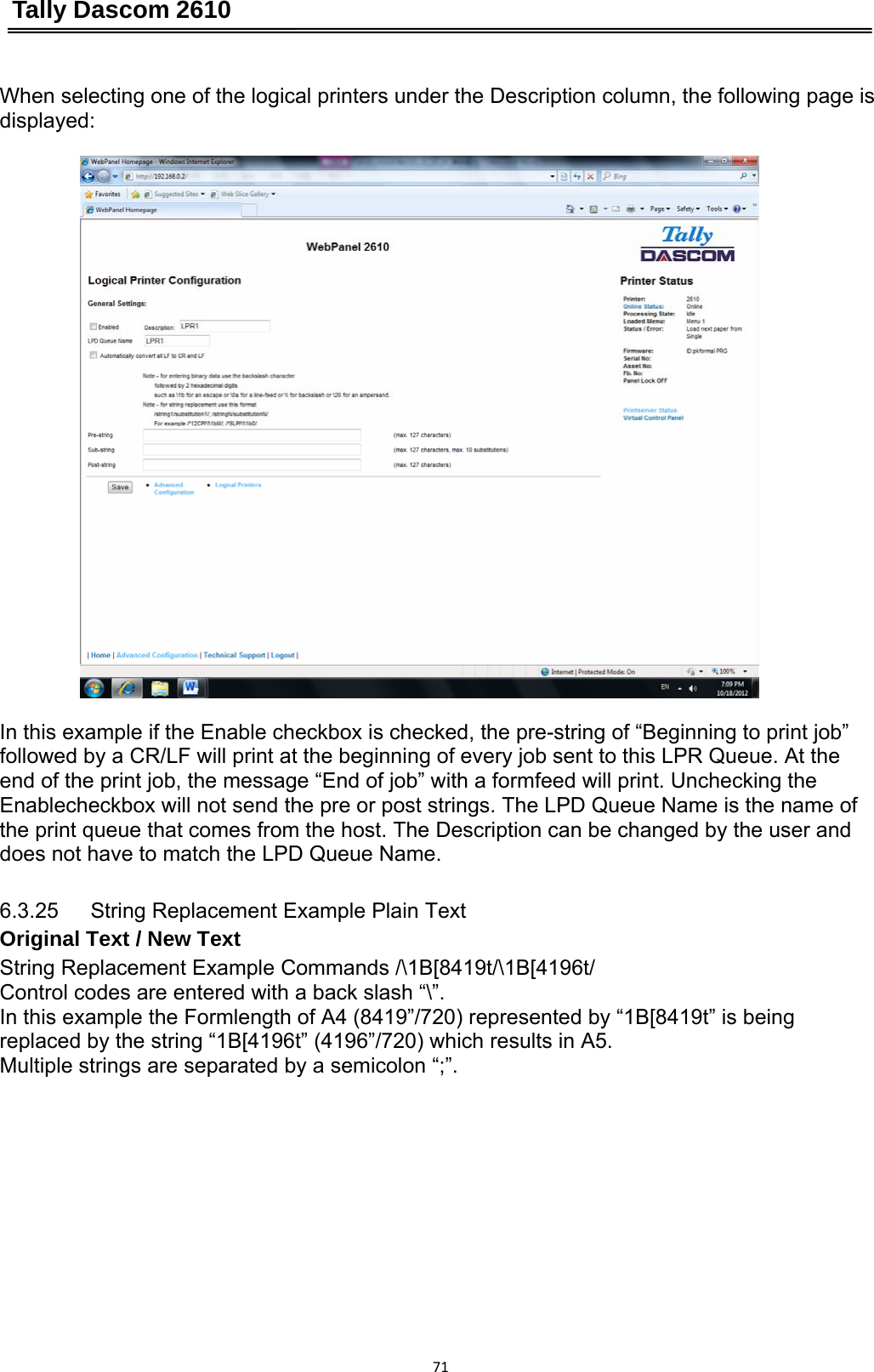 Tally Dascom 2610 71When selecting one of the logical printers under the Description column, the following page is displayed:  In this example if the Enable checkbox is checked, the pre-string of “Beginning to print job” followed by a CR/LF will print at the beginning of every job sent to this LPR Queue. At the end of the print job, the message “End of job” with a formfeed will print. Unchecking the Enablecheckbox will not send the pre or post strings. The LPD Queue Name is the name of the print queue that comes from the host. The Description can be changed by the user and does not have to match the LPD Queue Name. 6.3.25   String Replacement Example Plain Text Original Text / New Text String Replacement Example Commands /\1B[8419t/\1B[4196t/ Control codes are entered with a back slash “\”. In this example the Formlength of A4 (8419”/720) represented by “1B[8419t” is being replaced by the string “1B[4196t” (4196”/720) which results in A5. Multiple strings are separated by a semicolon “;”. 