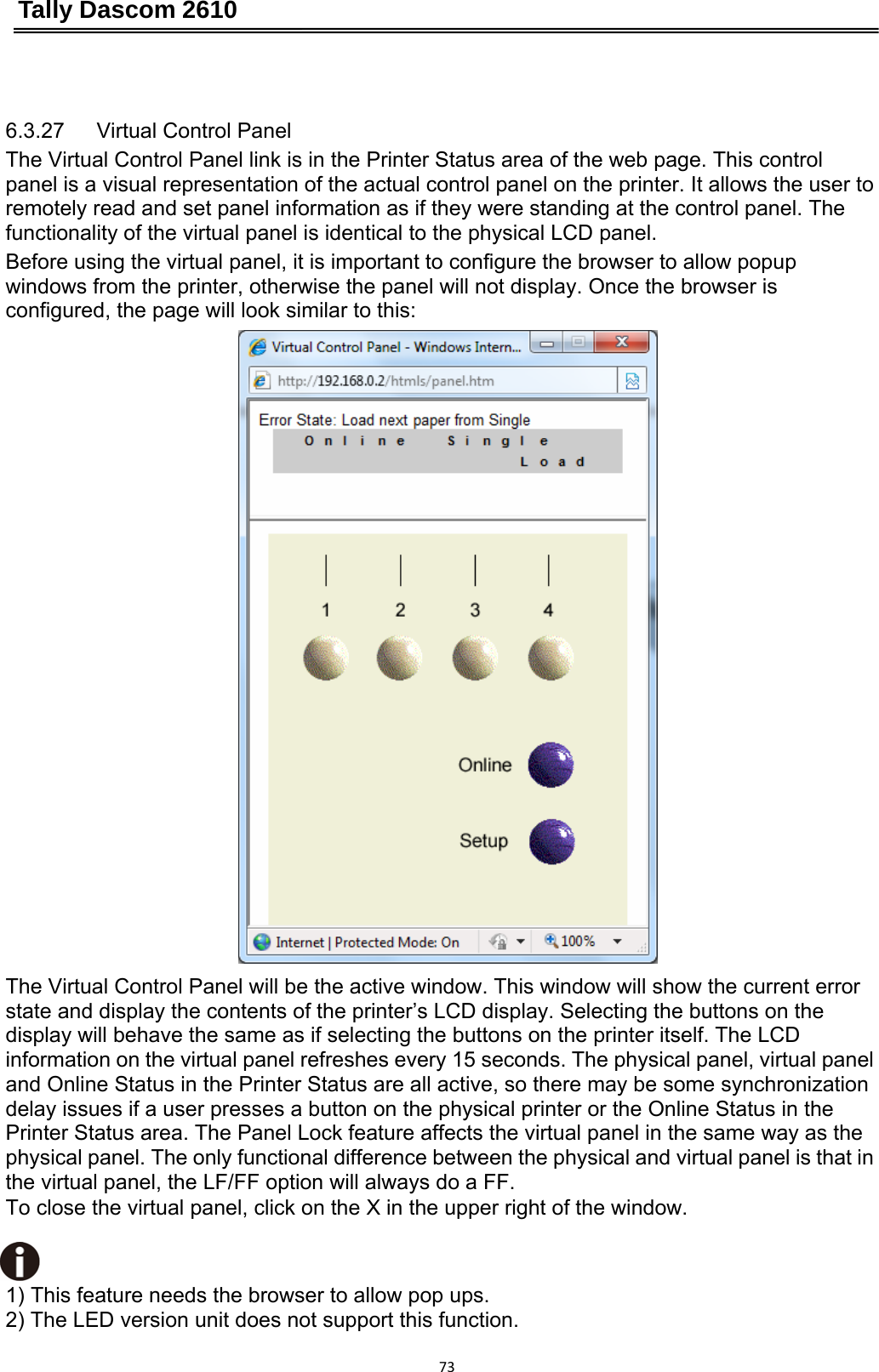 Tally Dascom 2610 73 6.3.27   Virtual Control Panel The Virtual Control Panel link is in the Printer Status area of the web page. This control panel is a visual representation of the actual control panel on the printer. It allows the user to remotely read and set panel information as if they were standing at the control panel. The functionality of the virtual panel is identical to the physical LCD panel. Before using the virtual panel, it is important to configure the browser to allow popup windows from the printer, otherwise the panel will not display. Once the browser is configured, the page will look similar to this: The Virtual Control Panel will be the active window. This window will show the current error state and display the contents of the printer’s LCD display. Selecting the buttons on the display will behave the same as if selecting the buttons on the printer itself. The LCD information on the virtual panel refreshes every 15 seconds. The physical panel, virtual panel and Online Status in the Printer Status are all active, so there may be some synchronization delay issues if a user presses a button on the physical printer or the Online Status in the Printer Status area. The Panel Lock feature affects the virtual panel in the same way as the physical panel. The only functional difference between the physical and virtual panel is that in the virtual panel, the LF/FF option will always do a FF. To close the virtual panel, click on the X in the upper right of the window.   1) This feature needs the browser to allow pop ups. 2) The LED version unit does not support this function.   