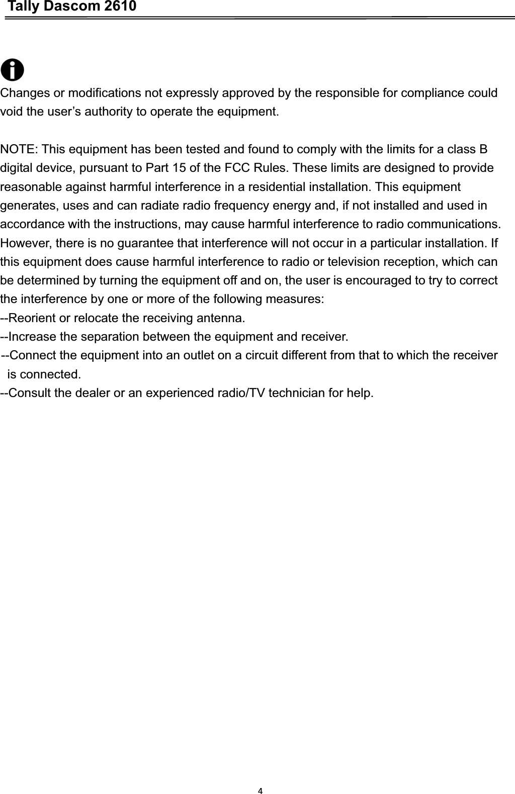 Tally Dascom 26104       Changes or modifications not expressly approved by the responsible for compliance could void the user’s authority to operate the equipment. NOTE: This equipment has been tested and found to comply with the limits for a class B digital device, pursuant to Part 15 of the FCC Rules. These limits are designed to provide reasonable against harmful interference in a residential installation. This equipment generates, uses and can radiate radio frequency energy and, if not installed and used in accordance with the instructions, may cause harmful interference to radio communications. However, there is no guarantee that interference will not occur in a particular installation. If this equipment does cause harmful interference to radio or television reception, which can be determined by turning the equipment off and on, the user is encouraged to try to correct the interference by one or more of the following measures: --Reorient or relocate the receiving antenna. --Increase the separation between the equipment and receiver. --Connect the equipment into an outlet on a circuit different from that to which the receiver is connected. --Consult the dealer or an experienced radio/TV technician for help. 