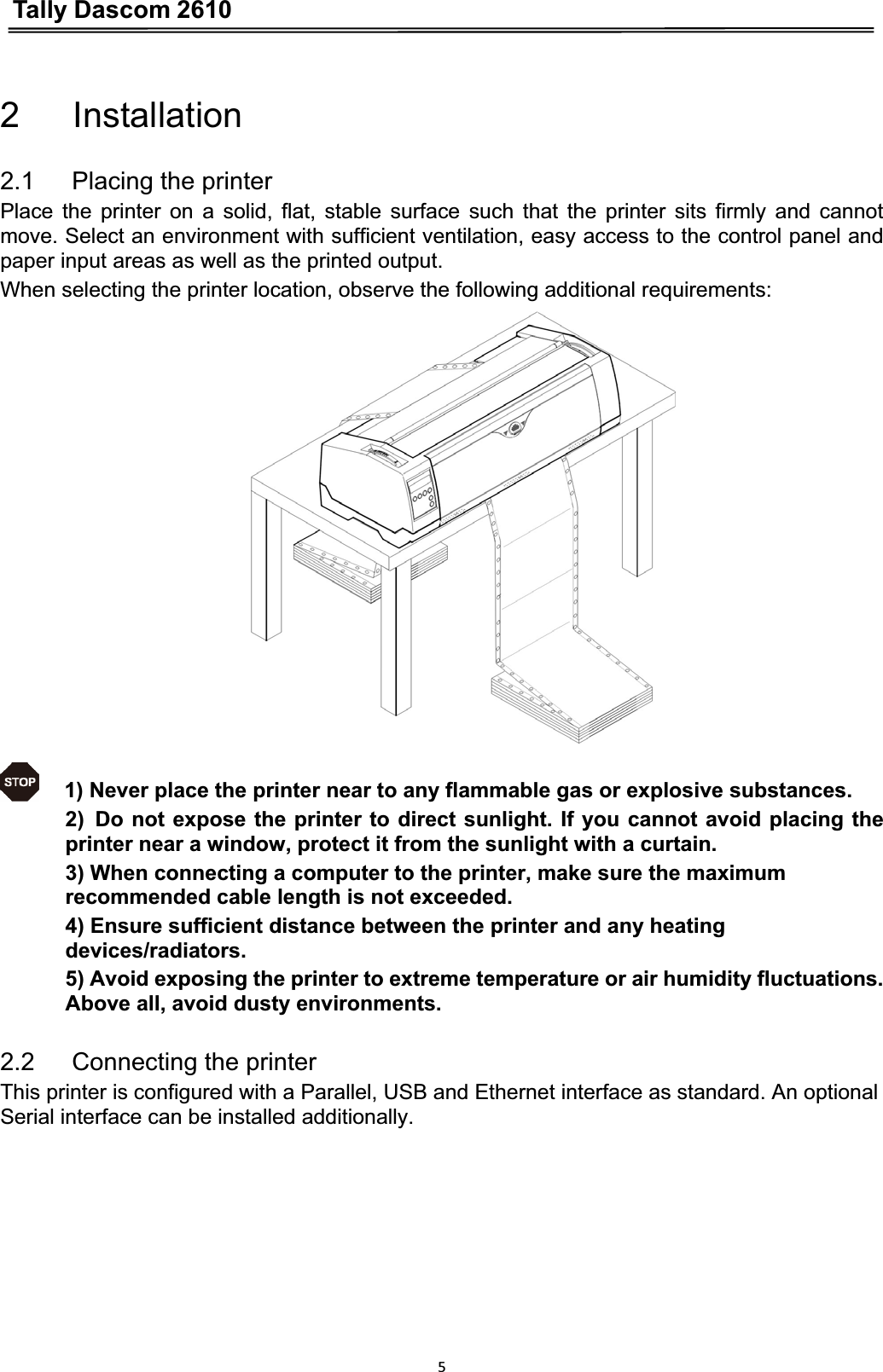 Tally Dascom 261052   Installation 2.1   Placing the printer Place the printer on a solid, flat, stable surface such that the printer sits firmly and cannot move. Select an environment with sufficient ventilation, easy access to the control panel and paper input areas as well as the printed output. When selecting the printer location, observe the following additional requirements: 1) Never place the printer near to any flammable gas or explosive substances.ǂ2)Do not expose the printer to direct sunlight. If you cannot avoid placing the printer near a window, protect it from the sunlight with a curtain. 3) When connecting a computer to the printer, make sure the maximum recommended cable length is not exceeded. 4) Ensure sufficient distance between the printer and any heating devices/radiators.5) Avoid exposing the printer to extreme temperature or air humidity fluctuations. Above all, avoid dusty environments. 2.2   Connecting the printer This printer is configured with a Parallel, USB and Ethernet interface as standard. An optional Serial interface can be installed additionally. 