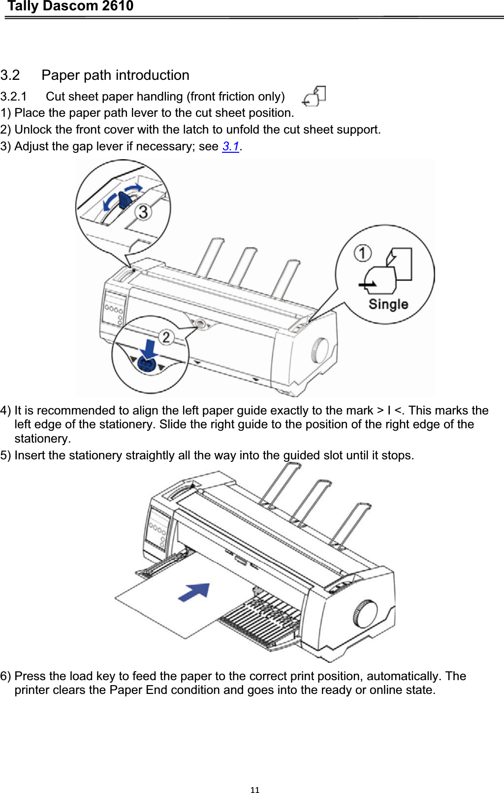 Tally Dascom 2610113.2   Paper path introduction 3.2.1      Cut sheet paper handling (front friction only) 1) Place the paper path lever to the cut sheet position. 2) Unlock the front cover with the latch to unfold the cut sheet support. 3) Adjust the gap lever if necessary; see 3.1.4) It is recommended to align the left paper guide exactly to the mark &gt; I &lt;. This marks the left edge of the stationery. Slide the right guide to the position of the right edge of the   stationery.5) Insert the stationery straightly all the way into the guided slot until it stops. 6) Press the load key to feed the paper to the correct print position, automatically. The   printer clears the Paper End condition and goes into the ready or online state. 