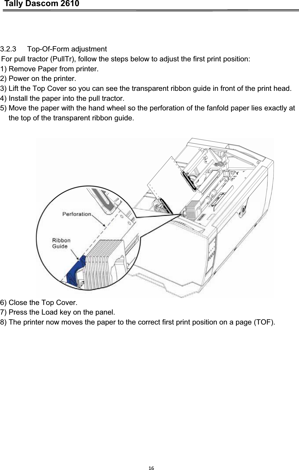 Tally Dascom 2610163.2.3   Top-Of-Form adjustment For pull tractor (PullTr), follow the steps below to adjust the first print position: 1) Remove Paper from printer. 2) Power on the printer. 3) Lift the Top Cover so you can see the transparent ribbon guide in front of the print head. 4) Install the paper into the pull tractor. 5) Move the paper with the hand wheel so the perforation of the fanfold paper lies exactly at   the top of the transparent ribbon guide. 6) Close the Top Cover. 7) Press the Load key on the panel. 8) The printer now moves the paper to the correct first print position on a page (TOF). 