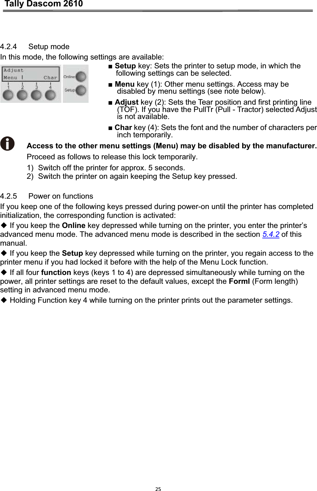 Tally Dascom 2610254.2.4   Setup mode In this mode, the following settings are available: ŶSetup key: Sets the printer to setup mode, in which the following settings can be selected. ŶMenu key (1): Other menu settings. Access may be disabled by menu settings (see note below). ŶAdjust key (2): Sets the Tear position and first printing line (TOF). If you have the PullTr (Pull - Tractor) selected Adjust is not available. ŶChar key (4): Sets the font and the number of characters per inch temporarily. Access to the other menu settings (Menu) may be disabled by the manufacturer.        Proceed as follows to release this lock temporarily. 1)  Switch off the printer for approx. 5 seconds. 2)  Switch the printer on again keeping the Setup key pressed.   4.2.5   Power on functions If you keep one of the following keys pressed during power-on until the printer has completed initialization, the corresponding function is activated:   ƹ If you keep the Online key depressed while turning on the printer, you enter the printer’s advanced menu mode. The advanced menu mode is described in the section 5.4.2 of this manual.ƹ If you keep the Setup key depressed while turning on the printer, you regain access to the printer menu if you had locked it before with the help of the Menu Lock function.   ƹ If all four function keys (keys 1 to 4) are depressed simultaneously while turning on the power, all printer settings are reset to the default values, except the Forml (Form length) setting in advanced menu mode. ƹ Holding Function key 4 while turning on the printer prints out the parameter settings.