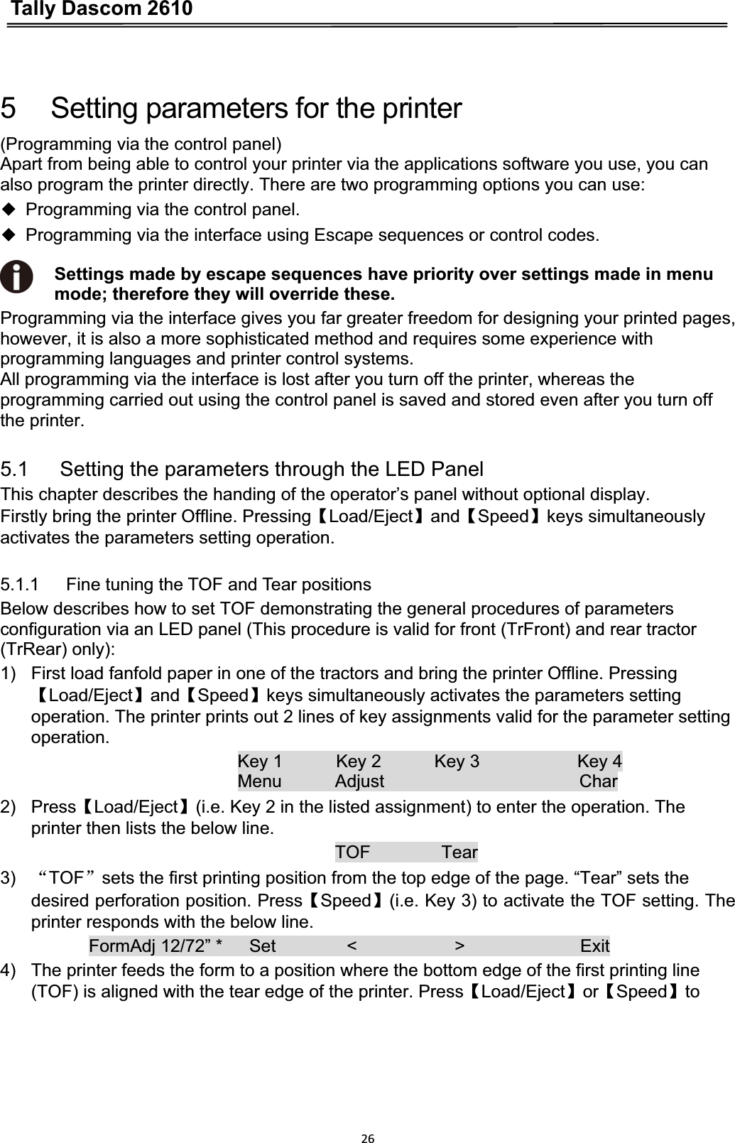 Tally Dascom 2610265      Setting parameters for the printer (Programming via the control panel)Apart from being able to control your printer via the applications software you use, you can also program the printer directly. There are two programming options you can use:ƹProgramming via the control panel.ƹProgramming via the interface using Escape sequences or control codes.Settings made by escape sequences have priority over settings made in menu mode; therefore they will override these.Programming via the interface gives you far greater freedom for designing your printed pages, however, it is also a more sophisticated method and requires some experience with programming languages and printer control systems.   All programming via the interface is lost after you turn off the printer, whereas the programming carried out using the control panel is saved and stored even after you turn off the printer. 5.1      Setting the parameters through the LED Panel This chapter describes the handing of the operator’s panel without optional display. Firstly bring the printer Offline. PressingǏLoad/EjectǐandǏSpeedǐkeys simultaneously activates the parameters setting operation. 5.1.1      Fine tuning the TOF and Tear positions Below describes how to set TOF demonstrating the general procedures of parameters configuration via an LED panel (This procedure is valid for front (TrFront) and rear tractor (TrRear) only):   1)  First load fanfold paper in one of the tractors and bring the printer Offline. Pressing ǏLoad/EjectǐandǏSpeedǐkeys simultaneously activates the parameters setting   operation. The printer prints out 2 lines of key assignments valid for the parameter setting operation.  Key 1      Key 2      Key 3           Key 4 Menu      Adjust                      Char 2) PressǏLoad/Ejectǐ(i.e. Key 2 in the listed assignment) to enter the operation. The printer then lists the below line.   TOF        Tear 3) ĀTOFāsets the first printing position from the top edge of the page. “Tear” sets the desired perforation position. PressǏSpeedǐ(i.e. Key 3) to activate the TOF setting. The printer responds with the below line. FormAdj 12/72” *   Set        &lt;           &gt;             Exit 4)  The printer feeds the form to a position where the bottom edge of the first printing line (TOF) is aligned with the tear edge of the printer. PressǏLoad/EjectǐorǏSpeedǐto