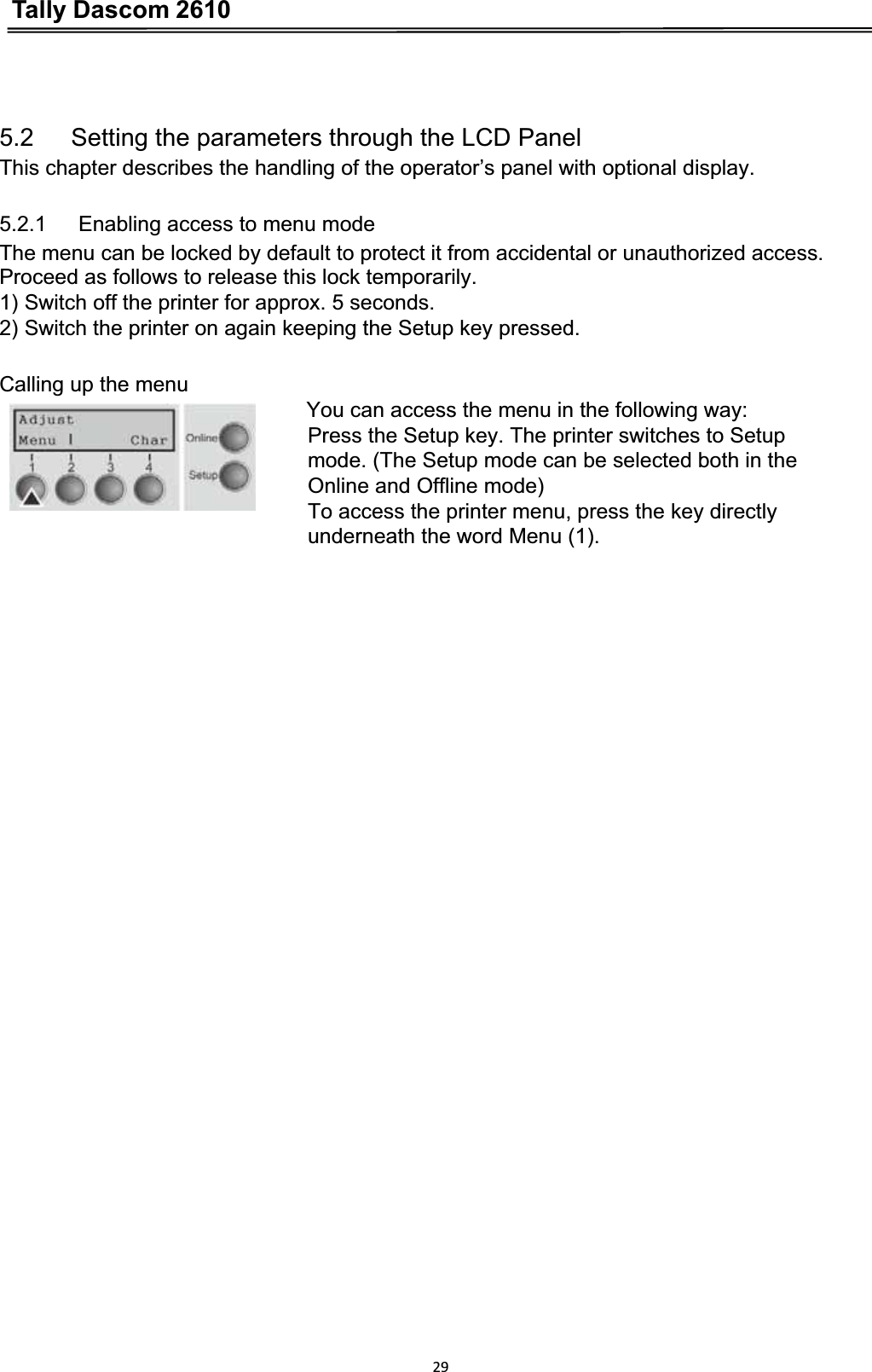 Tally Dascom 2610295.2      Setting the parameters through the LCD Panel This chapter describes the handling of the operator’s panel with optional display. 5.2.1      Enabling access to menu mode The menu can be locked by default to protect it from accidental or unauthorized access. Proceed as follows to release this lock temporarily. 1) Switch off the printer for approx. 5 seconds. 2) Switch the printer on again keeping the Setup key pressed. Calling up the menu You can access the menu in the following way: Press the Setup key. The printer switches to Setup   mode. (The Setup mode can be selected both in the   Online and Offline mode) To access the printer menu, press the key directly underneath the word Menu (1). 