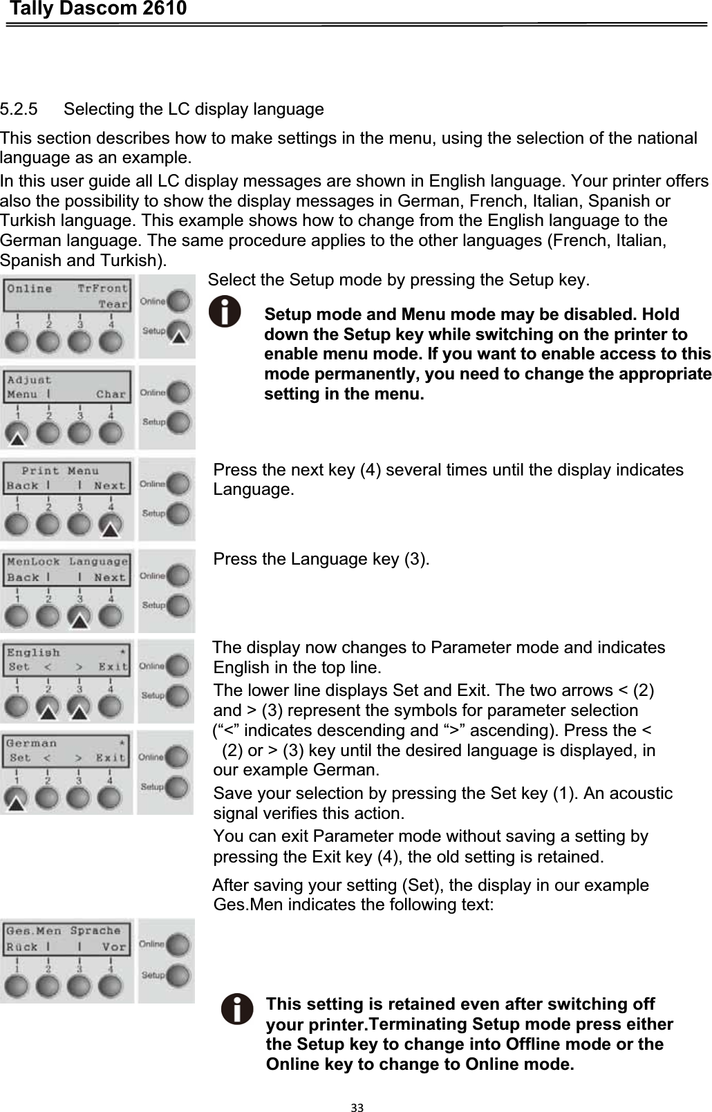 Tally Dascom 2610335.2.5      Selecting the LC display language This section describes how to make settings in the menu, using the selection of the national language as an example. In this user guide all LC display messages are shown in English language. Your printer offers also the possibility to show the display messages in German, French, Italian, Spanish or Turkish language. This example shows how to change from the English language to the German language. The same procedure applies to the other languages (French, Italian, Spanish and Turkish).                              Select the Setup mode by pressing the Setup key.                               Setup mode and Menu mode may be disabled. Hold down the Setup key while switching on the printer to enable menu mode. If you want to enable access to this mode permanently, you need to change the appropriate setting in the menu. Press the next key (4) several times until the display indicates Language.Press the Language key (3).The display now changes to Parameter mode and indicates   English in the top line. The lower line displays Set and Exit. The two arrows &lt; (2)   and &gt; (3) represent the symbols for parameter selection   (“&lt;” indicates descending and “&gt;” ascending). Press the &lt;     (2) or &gt; (3) key until the desired language is displayed, in   our example German. Save your selection by pressing the Set key (1). An acoustic   signal verifies this action. You can exit Parameter mode without saving a setting by   pressing the Exit key (4), the old setting is retained. After saving your setting (Set), the display in our example Ges.Men indicates the following text: This setting is retained even after switching off   your printer.Terminating Setup mode press eitherthe Setup key to change into Offline mode or theOnline key to change to Online mode.