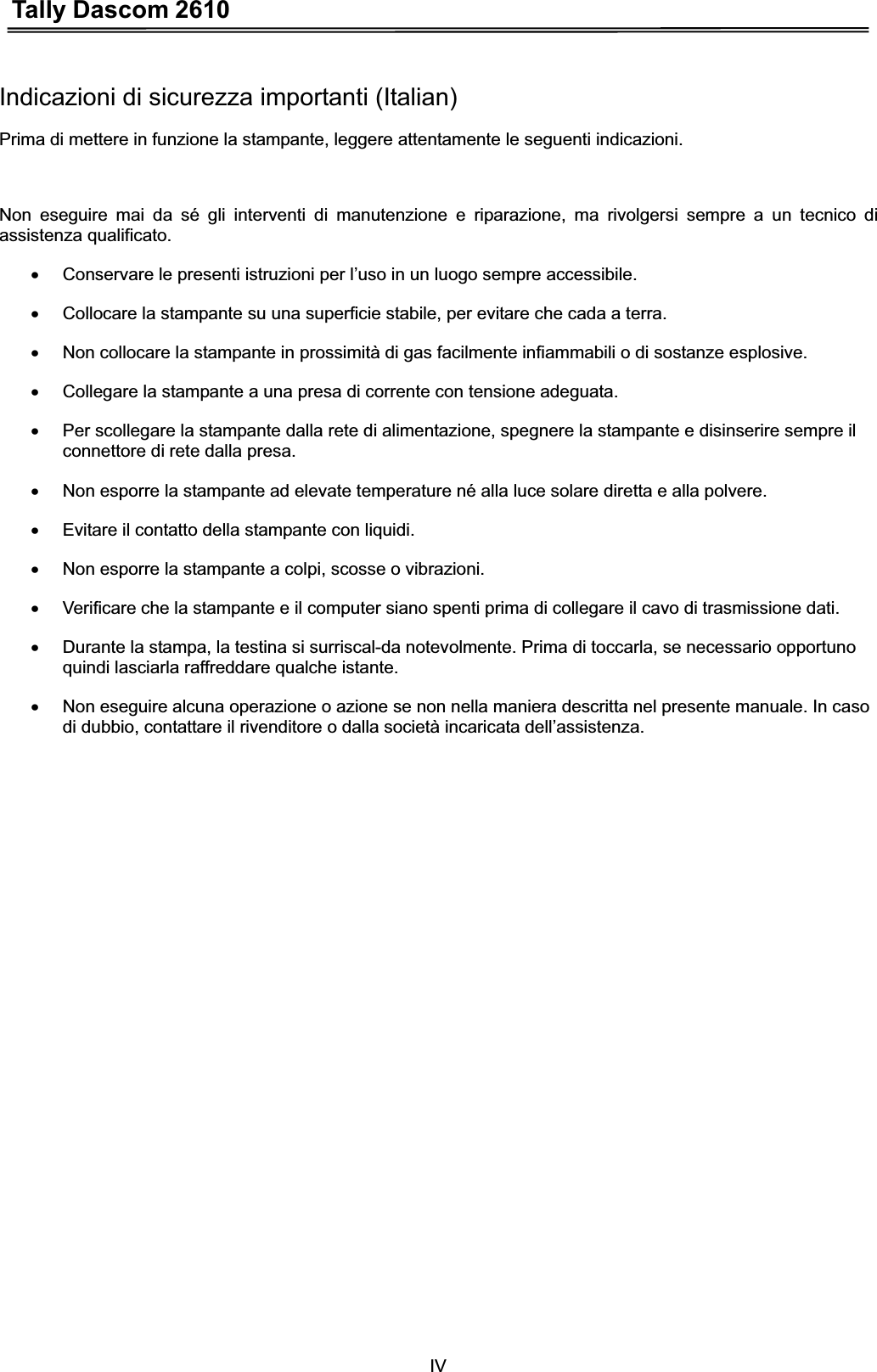 Tally Dascom 2610IVIndicazioni di sicurezza importanti (Italian) Prima di mettere in funzione la stampante, leggere attentamente le seguenti indicazioni.   Non eseguire mai da sé gli interventi di manutenzione e riparazione, ma rivolgersi sempre a un tecnico di assistenza qualificato. x  Conservare le presenti istruzioni per l’uso in un luogo sempre accessibile. x  Collocare la stampante su una superficie stabile, per evitare che cada a terra. x  Non collocare la stampante in prossimità di gas facilmente infiammabili o di sostanze esplosive. x  Collegare la stampante a una presa di corrente con tensione adeguata. x  Per scollegare la stampante dalla rete di alimentazione, spegnere la stampante e disinserire sempre il connettore di rete dalla presa. x  Non esporre la stampante ad elevate temperature né alla luce solare diretta e alla polvere. x  Evitare il contatto della stampante con liquidi. x  Non esporre la stampante a colpi, scosse o vibrazioni. x  Verificare che la stampante e il computer siano spenti prima di collegare il cavo di trasmissione dati. x  Durante la stampa, la testina si surriscal-da notevolmente. Prima di toccarla, se necessario opportuno quindi lasciarla raffreddare qualche istante. x  Non eseguire alcuna operazione o azione se non nella maniera descritta nel presente manuale. In caso di dubbio, contattare il rivenditore o dalla società incaricata dell’assistenza. 