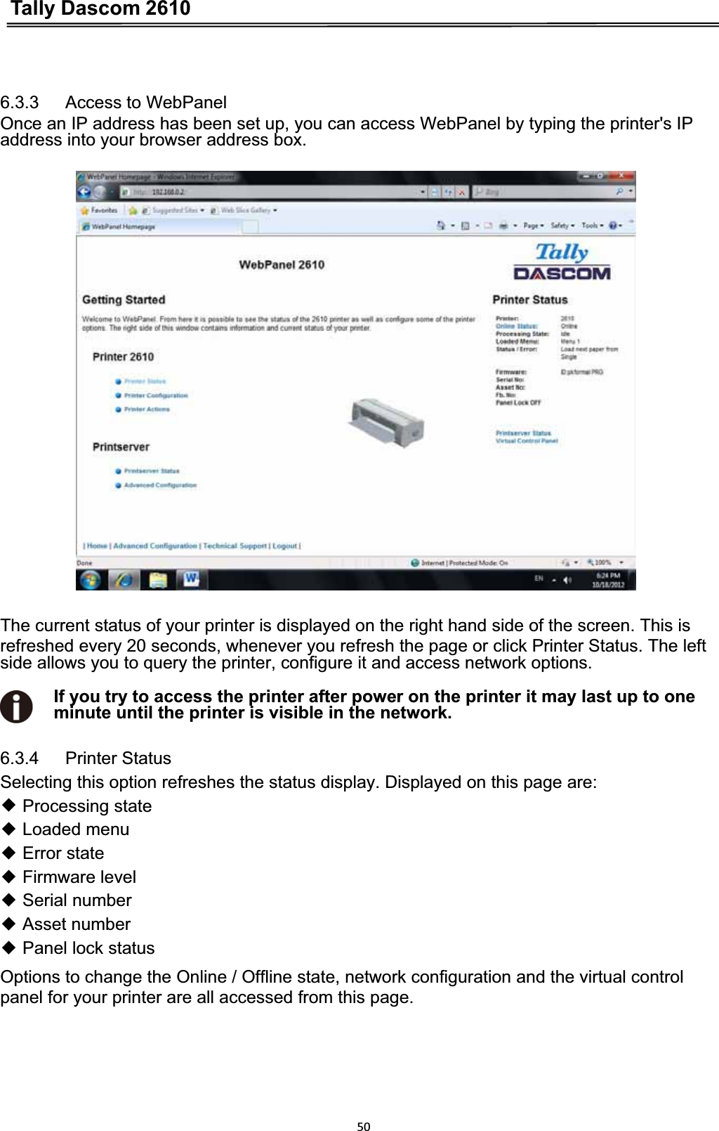 Tally Dascom 2610506.3.3   Access to WebPanel Once an IP address has been set up, you can access WebPanel by typing the printer&apos;s IP address into your browser address box. The current status of your printer is displayed on the right hand side of the screen. This is refreshed every 20 seconds, whenever you refresh the page or click Printer Status. The left   side allows you to query the printer, configure it and access network options. If you try to access the printer after power on the printer it may last up to one minute until the printer is visible in the network. 6.3.4   Printer Status Selecting this option refreshes the status display. Displayed on this page are: ƹ Processing stateƹ Loaded menuƹ Error stateƹ Firmware levelƹ Serial number ƹ Asset numberƹ Panel lock statusOptions to change the Online / Offline state, network configuration and the virtual control panel for your printer are all accessed from this page. 