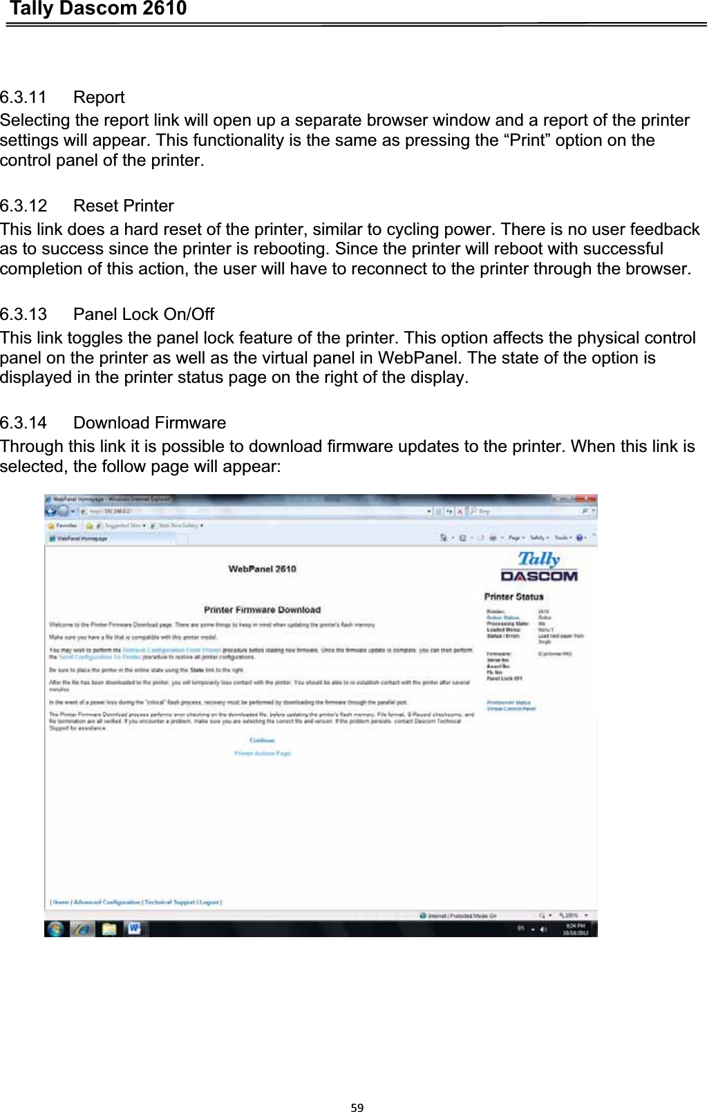 Tally Dascom 2610596.3.11   ReportSelecting the report link will open up a separate browser window and a report of the printer   settings will appear. This functionality is the same as pressing the “Print” option on the   control panel of the printer. 6.3.12   Reset Printer This link does a hard reset of the printer, similar to cycling power. There is no user feedback as to success since the printer is rebooting. Since the printer will reboot with successful completion of this action, the user will have to reconnect to the printer through the browser. 6.3.13   Panel Lock On/Off This link toggles the panel lock feature of the printer. This option affects the physical control panel on the printer as well as the virtual panel in WebPanel. The state of the option is displayed in the printer status page on the right of the display. 6.3.14   Download Firmware Through this link it is possible to download firmware updates to the printer. When this link is selected, the follow page will appear: 