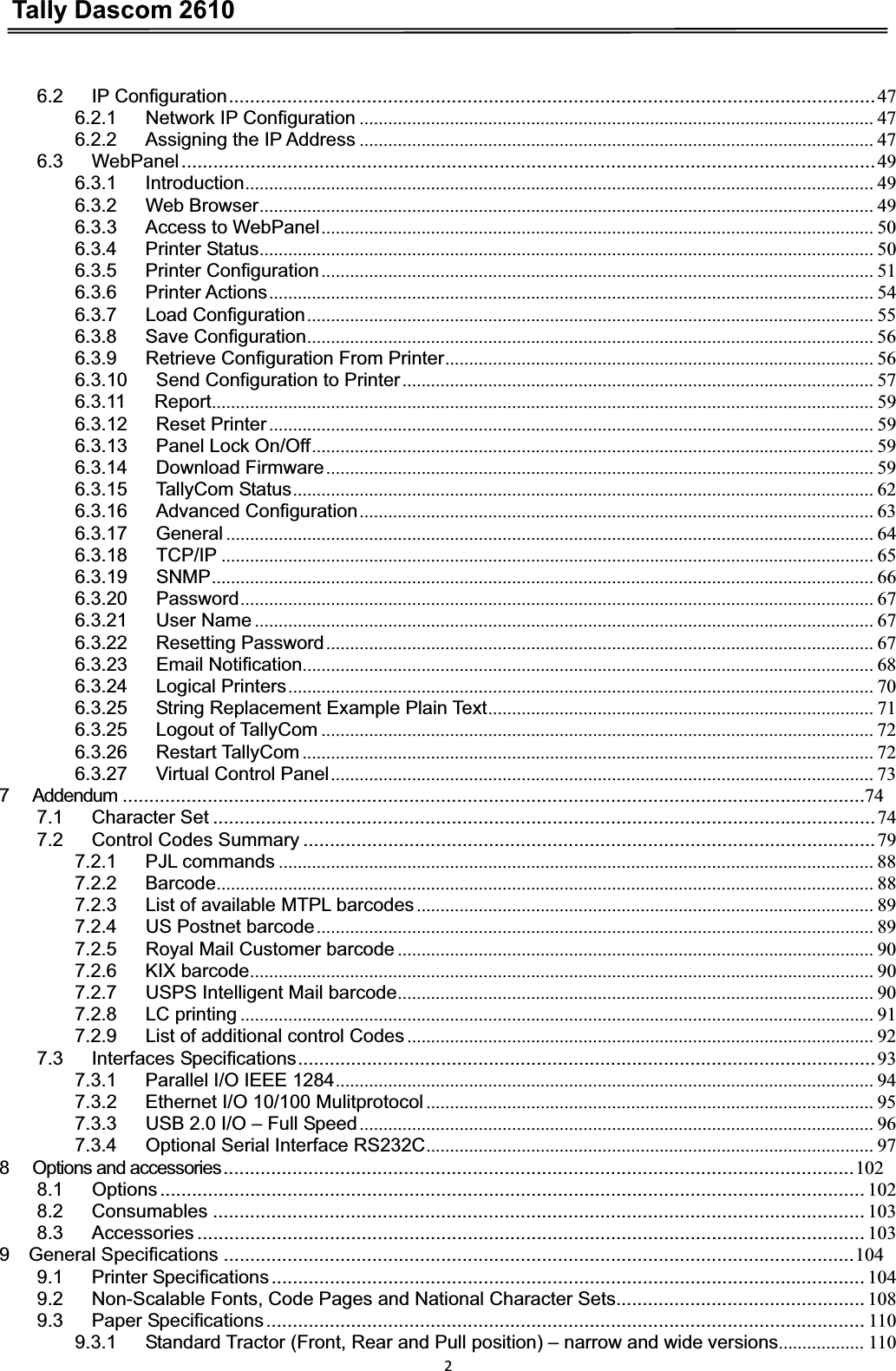 Tally Dascom 261026.2   IP Configuration..........................................................................................................................476.2.1   Network IP Configuration ............................................................................................................ 476.2.2   Assigning the IP Address ............................................................................................................ 476.3   WebPanel...................................................................................................................................496.3.1   Introduction.................................................................................................................................... 496.3.2   Web Browser................................................................................................................................. 496.3.3   Access to WebPanel.................................................................................................................... 506.3.4   Printer Status................................................................................................................................. 506.3.5   Printer Configuration.................................................................................................................... 516.3.6   Printer Actions............................................................................................................................... 546.3.7   Load Configuration....................................................................................................................... 556.3.8   Save Configuration....................................................................................................................... 566.3.9   Retrieve Configuration From Printer.......................................................................................... 566.3.10   Send Configuration to Printer................................................................................................... 576.3.11   Report........................................................................................................................................... 596.3.12   Reset Printer ............................................................................................................................... 596.3.13   Panel Lock On/Off...................................................................................................................... 596.3.14   Download Firmware................................................................................................................... 596.3.15   TallyCom Status.......................................................................................................................... 626.3.16   Advanced Configuration............................................................................................................ 636.3.17   General ........................................................................................................................................ 646.3.18   TCP/IP ......................................................................................................................................... 656.3.19   SNMP........................................................................................................................................... 666.3.20   Password..................................................................................................................................... 676.3.21   User Name .................................................................................................................................. 676.3.22   Resetting Password................................................................................................................... 676.3.23   Email Notification........................................................................................................................ 686.3.24   Logical Printers........................................................................................................................... 706.3.25      String Replacement Example Plain Text................................................................................. 716.3.25   Logout of TallyCom .................................................................................................................... 726.3.26   Restart TallyCom ........................................................................................................................ 726.3.27   Virtual Control Panel.................................................................................................................. 737   Addendum ............................................................................................................................................747.1   Character Set .............................................................................................................................747.2   Control Codes Summary ............................................................................................................797.2.1   PJL commands ............................................................................................................................. 887.2.2   Barcode.......................................................................................................................................... 887.2.3   List of available MTPL barcodes................................................................................................ 897.2.4   US Postnet barcode..................................................................................................................... 897.2.5   Royal Mail Customer barcode .................................................................................................... 907.2.6   KIX barcode................................................................................................................................... 907.2.7   USPS Intelligent Mail barcode.................................................................................................... 907.2.8   LC printing ..................................................................................................................................... 917.2.9   List of additional control Codes .................................................................................................. 927.3   Interfaces Specifications.............................................................................................................937.3.1   Parallel I/O IEEE 1284................................................................................................................. 947.3.2      Ethernet I/O 10/100 Mulitprotocol .............................................................................................. 957.3.3      USB 2.0 I/O – Full Speed............................................................................................................ 967.3.4   Optional Serial Interface RS232C.............................................................................................. 978   Options and accessories.......................................................................................................................1028.1   Options..................................................................................................................................... 1028.2   Consumables ........................................................................................................................... 1038.3   Accessories .............................................................................................................................. 1039  General Specifications .......................................................................................................................1049.1   Printer Specifications................................................................................................................ 1049.2   Non-Scalable Fonts, Code Pages and National Character Sets............................................... 1089.3   Paper Specifications................................................................................................................. 1109.3.1      Standard Tractor (Front, Rear and Pull position) – narrow and wide versions.................. 110